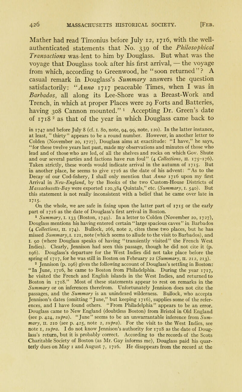 Mather had read Timonius before July 12, 1716, with the well- authenticated statements that No. 339 of the Philosophical Transactions was lent to him by Douglass. But what was the voyage that Douglass took after his first arrival, — the voyage from which, according to Greenwood, he soon returned? A casual remark in Douglass's Summary answers the question satisfactorily: Anno 1717 peaceable Times, when I was in Barbados, all along its Lee-Shore was a Breast-Work and Trench, in which at proper Places were 29 Forts and Batteries, having 308 Cannon mounted. ' Accepting Dr. Green's date of 1718 - as that of the year in which Douglass came back to in 1747 and before July 8 (cf. 1. 80, note, 94, 99, note, 120). In the latter instance, at least,  thirty appears to be a round number. However, in another letter to Colden (November 20, 1727), Douglass aims at exactitude: I have, he says, for these twelve years last past, made my observations and minutes of those who lead and of those who are led, of all the shelves and rocks on which Gov. Shute and our several parties and factions have run foul (4 Collections, 11. 175-176). Taken strictly, these words would indicate arrival in the autumn of 1715. But in another place, he seems to give 1716 as the date of his advent: As to the Decay of our Cod-fishery, I shall only mention that Anno 1716 upon my first Arrival in New-England, by the Books of the two Custom-House Districts of Massachusetts-Bay were exported 120,384 Quintals, etc. {Summary, 1. 540). But this statement is not really inconsistent with a belief that he came over late in 1715- On the whole, we are safe in fixing upon the latter part of 1715 or the early part of 1716 as the date of Douglass's first arrival in Boston. 1 Summary, I. 133 (Boston, 1749). In a letter to Colden (November 20, 1727), Douglass mentions his having entered certain large spacious caves in Barbados (4 Collections, 11. 174). Bullock, 266, note 2, cites these two places, but he has missed Summary,!. 121, note (which seems to allude to the visit to Barbados), and 1. 90 (where Douglass speaks of having transiently visited the French West Indies). Clearly, Jennison had seen this passage, though he did not cite it (p. 196). Douglass's departure for the West Indies did not take place before the spring of 1717, for he was still in Boston on February 22 (Summary, n. 212, 213). 2 Jennison (p. 196) gives the following account of Douglass's settling in Boston: In June, 1716, he came to Boston from Philadelphia. During the year 1717, he visited the French and English islands in the West Indies, and returned to Boston in 1718. Most of these statements appear to rest on remarks in the Summary or on inferences therefrom. Unfortunately Jennison does not cite the passages, and the Summary is an unindexed wilderness. Bullock, who accepts Jennison's dates (omitting June, but keeping 1716), supplies some of the refer- ences, and I have found others. From Philadelphia appears to be an error. Douglass came to New England (doubtless Boston) from Bristol in Old England (see p. 424, supra). June seems to be an unwarrantable inference from Sum- mary, 11. 210 (see p. 425, note 2, supra). For the visit to the West Indies, see note 1, supra. I do not know Jennison's authority for 1718 as the date of Doug- lass's return, but it is probably correct. According to the records of the Scots Charitable Society of Boston (as Mr. Gay informs me), Douglass paid his quar- terly dues on May 1 and August 7, 1716. He disappears from the record at the