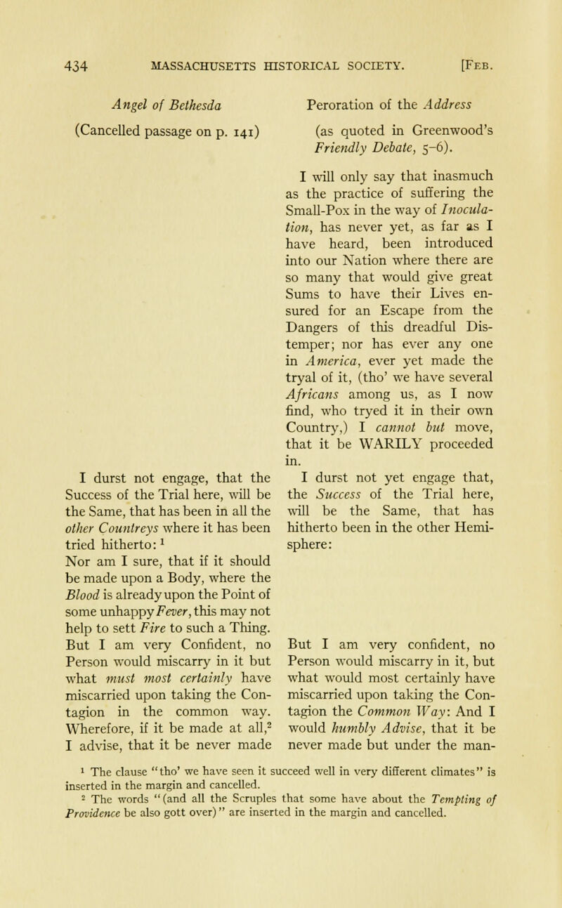Angel of Bethesda (Cancelled passage on p. 141) I durst not engage, that the Success of the Trial here, will be the Same, that has been in all the other Countreys where it has been tried hitherto:1 Nor am I sure, that if it should be made upon a Body, where the Blood is already upon the Point of some unhappy Fever, this may not help to sett Fire to such a Thing. But I am very Confident, no Person would miscarry in it but what must most certainly have miscarried upon taking the Con- tagion in the common way. Wherefore, if it be made at all,2 I advise, that it be never made Peroration of the Address (as quoted in Greenwood's Friendly Debate, 5-6). I will only say that inasmuch as the practice of suffering the Small-Pox in the way of Inocula- tion, has never yet, as far as I have heard, been introduced into our Nation where there are so many that would give great Sums to have their Lives en- sured for an Escape from the Dangers of this dreadful Dis- temper; nor has ever any one in America, ever yet made the tryal of it, (tho' we have several Africans among us, as I now find, who tryed it in their own Country,) I cannot but move, that it be WARILY proceeded in. I durst not yet engage that, the Success of the Trial here, will be the Same, that has hitherto been in the other Hemi- sphere : But I am very confident, no Person would miscarry in it, but what would most certainly have miscarried upon taking the Con- tagion the Common Way: And I would humbly Advise, that it be never made but under the man- 1 The clause tho' we have seen it succeed well in very different climates is inserted in the margin and cancelled. 2 The words (and all the Scruples that some have about the Tempting of Providence be also gott over) are inserted in the margin and cancelled.
