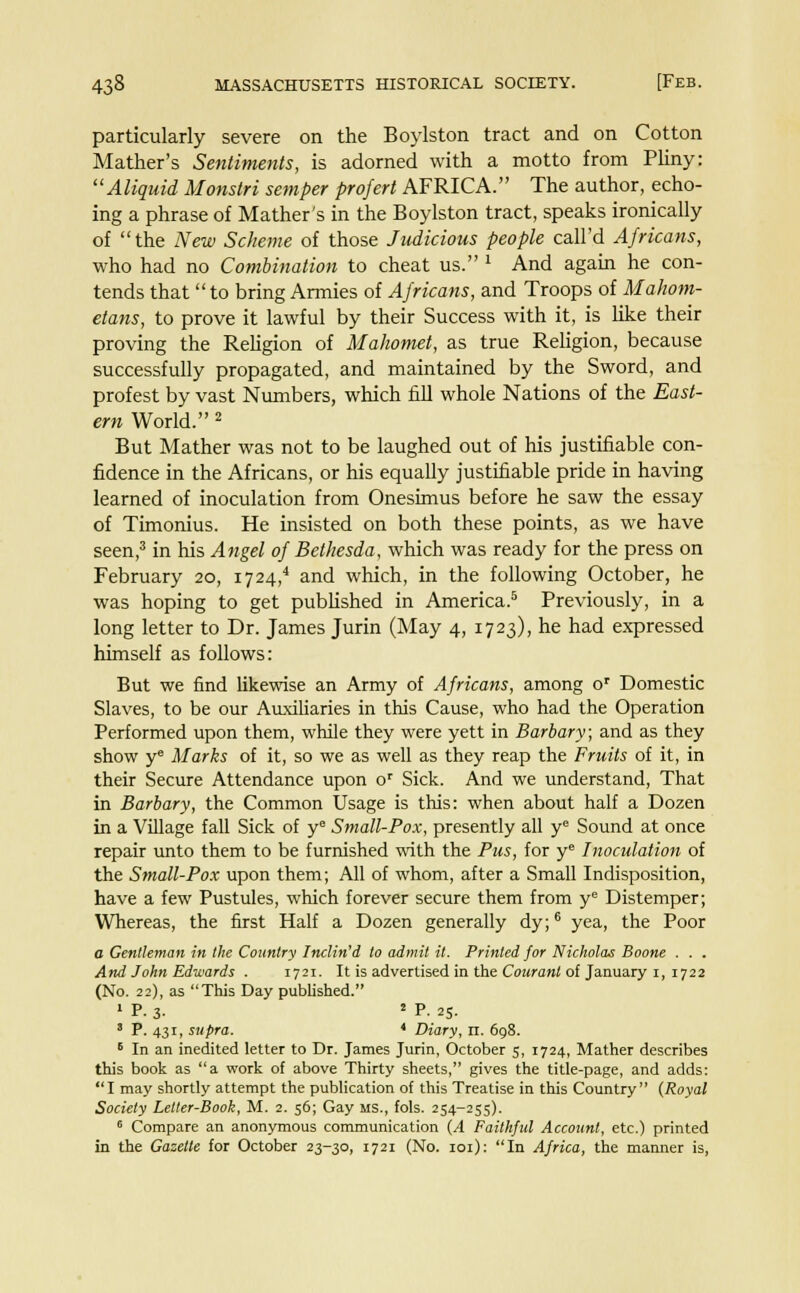 particularly severe on the Boylston tract and on Cotton Mather's Sentiments, is adorned with a motto from Pliny: Aliquid Monstri semper projert AFRICA. The author, echo- ing a phrase of Mather's in the Boylston tract, speaks ironically of the New Scheme of those Judicious people call'd Africans, who had no Combination to cheat us. 1 And again he con- tends that to bring Armies of Africans, and Troops of Mahom- etans, to prove it lawful by their Success with it, is like their proving the Religion of Mahomet, as true Religion, because successfully propagated, and maintained by the Sword, and profest by vast Numbers, which fill whole Nations of the East- ern World. 2 But Mather was not to be laughed out of his justifiable con- fidence in the Africans, or his equally justifiable pride in having learned of inoculation from Onesimus before he saw the essay of Timonius. He insisted on both these points, as we have seen,3 in his Angel of Bethesda, which was ready for the press on February 20, 17 24/ and which, in the following October, he was hoping to get published in America.5 Previously, in a long letter to Dr. James Jurin (May 4, 1723), he had expressed himself as follows: But we find likewise an Army of Africans, among or Domestic Slaves, to be our Auxiliaries in this Cause, who had the Operation Performed upon them, while they were yett in Barbary; and as they show ye Marks of it, so we as well as they reap the Fruits of it, in their Secure Attendance upon or Sick. And we understand, That in Barbary, the Common Usage is this: when about half a Dozen in a Village fall Sick of ye Small-Pox, presently all ye Sound at once repair unto them to be furnished with the Pus, for ye Inoculation of the Small-Pox upon them; All of whom, after a Small Indisposition, have a few Pustules, which forever secure them from ye Distemper; Whereas, the first Half a Dozen generally dy;6 yea, the Poor a Gentleman in the Country Inclined to admit it. Printed for Nicholas Boone . . . And John Edwards . 1721. It is advertised in the Courant of January 1, 1722 (No. 22), as This Day published. 1 P. 3- 2 P- 25- 3 P. 431, supra. * Diary, n. 698. 6 In an inedited letter to Dr. James Jurin, October 5, 1724, Mather describes this book as a work of above Thirty sheets, gives the title-page, and adds: I may shortly attempt the publication of this Treatise in this Country (Royal Society Letter-Book, M. 2. 56; Gay MS., fols. 254-255). 6 Compare an anonymous communication (A Faithful Account, etc.) printed in the Gazette for October 23-30, 1721 (No. 101): In Africa, the manner is,