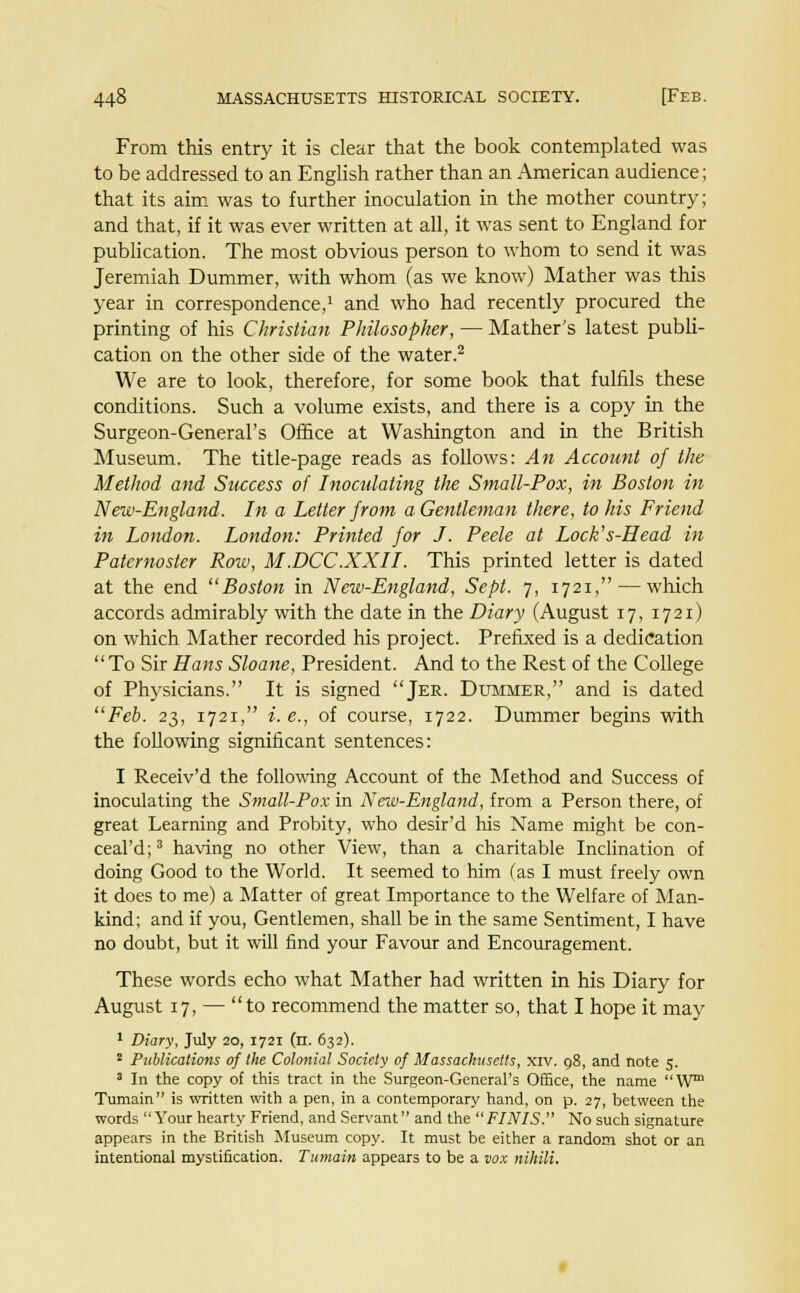 From this entry it is clear that the book contemplated was to be addressed to an English rather than an American audience; that its aim was to further inoculation in the mother country; and that, if it was ever written at all, it was sent to England for publication. The most obvious person to whom to send it was Jeremiah Dummer, with whom (as we know) Mather was this year in correspondence,1 and who had recently procured the printing of his Christian Philosopher, — Mather's latest publi- cation on the other side of the water.2 We are to look, therefore, for some book that fulfils these conditions. Such a volume exists, and there is a copy in the Surgeon-General's Office at Washington and in the British Museum. The title-page reads as follows: An Account of the Method and Success of Inoculating the Small-Pox, in Boston in New-England. In a Letter from a Gentleman there, to his Friend in London. London: Printed for J. Peele at Lock's-Head in Paternoster Row, M.DCC.XXII. This printed letter is dated at the end Boston in New-England, Sept. 7, 1721, — which accords admirably with the date in the Diary (August 17, 17 21) on which Mather recorded his project. Prefixed is a dedication To Sir Hans Shane, President. And to the Rest of the College of Physicians. It is signed Jer. Dummer, and is dated Feb. 23, 1721, i. e., of course, 1722. Dummer begins with the following significant sentences: I Receiv'd the following Account of the Method and Success of inoculating the Small-Pox in New-England, from a Person there, of great Learning and Probity, who desir'd his Name might be con- ceal'd;3 having no other View, than a charitable Inclination of doing Good to the World. It seemed to him (as I must freely own it does to me) a Matter of great Importance to the Welfare of Man- kind; and if you, Gentlemen, shall be in the same Sentiment, I have no doubt, but it will find your Favour and Encouragement. These words echo what Mather had written in his Diary for August 17, —  to recommend the matter so, that I hope it may 1 Diary, July 20, 1721 (n. 632). 2 Publications of the Colonial Society of Massachusetts, xrv. 98, and note 5. 8 In the copy of this tract in the Surgeon-General's Office, the name W Tumain is written with a pen, in a contemporary hand, on p. 27, between the words Your hearty Friend, and Servant and the FINIS. No such signature appears in the British Museum copy. It must be either a random shot or an intentional mystification. Tumain appears to be a vox nihili.