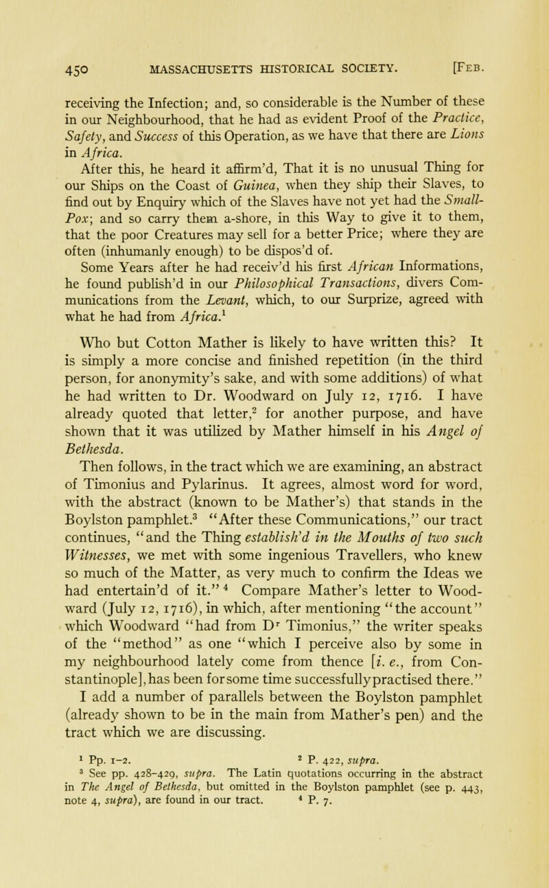 receiving the Infection; and, so considerable is the Number of these in our Neighbourhood, that he had as evident Proof of the Practice, Safety, and Success of this Operation, as we have that there are Lions in Africa. After this, he heard it afnrm'd, That it is no unusual Thing for our Ships on the Coast of Guinea, when they ship their Slaves, to find out by Enquiry which of the Slaves have not yet had the Small- Pox; and so carry them a-shore, in this Way to give it to them, that the poor Creatures may sell for a better Price; where they are often (inhumanly enough) to be dispos'd of. Some Years after he had receiv'd his first African Informations, he found publish'd in our Philosophical Transactions, divers Com- munications from the Levant, which, to our Surprize, agreed with what he had from Africa.1 Who but Cotton Mather is likely to have written this? It is simply a more concise and finished repetition (in the third person, for anonymity's sake, and with some additions) of what he had written to Dr. Woodward on July 12, 1716. I have already quoted that letter,2 for another purpose, and have shown that it was utilized by Mather himself in his Angel of Bethesda. Then follows, in the tract which we are examining, an abstract of Timonius and Pylarinus. It agrees, almost word for word, with the abstract (known to be Mather's) that stands in the Boylston pamphlet.3 After these Communications, our tract continues, and the Thing establish'd in the Mouths of two such Witnesses, we met with some ingenious Travellers, who knew so much of the Matter, as very much to confirm the Ideas we had entertain'd of it. 4 Compare Mather's letter to Wood- ward (July 12, 1716), in which, after mentioning the account which Woodward had from Dr Timonius, the writer speaks of the method as one which I perceive also by some in my neighbourhood lately come from thence [i. e., from Con- stantinople], has been forsome time successfully practised there. I add a number of parallels between the Boylston pamphlet (already shown to be in the main from Mather's pen) and the tract which we are discussing. 1 Pp. 1-2. 2 P. 422, supra. 3 See pp. 428-429, supra. The Latin quotations occurring in the abstract in The Angel of Bethesda, but omitted in the Boylston pamphlet (see p. 443, note 4, supra), are found in our tract. 4 P. 7.