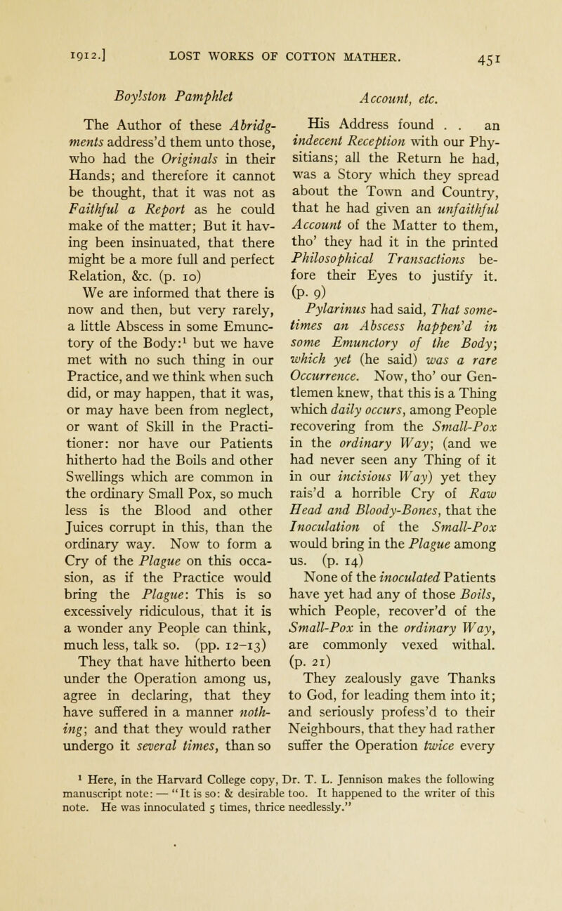 Boylston Pamphlet The Author of these Abridg- ments address'd them unto those, who had the Originals in their Hands; and therefore it cannot be thought, that it was not as Faithful a Report as he could make of the matter; But it hav- ing been insinuated, that there might be a more full and perfect Relation, &c. (p. 10) We are informed that there is now and then, but very rarely, a little Abscess in some Emunc- tory of the Body:1 but we have met with no such thing in our Practice, and we think when such did, or may happen, that it was, or may have been from neglect, or want of Skill in the Practi- tioner: nor have our Patients hitherto had the Boils and other Swellings which are common in the ordinary Small Pox, so much less is the Blood and other Juices corrupt in this, than the ordinary way. Now to form a Cry of the Plague on this occa- sion, as if the Practice would bring the Plague: This is so excessively ridiculous, that it is a wonder any People can think, much less, talk so. (pp. 12-13) They that have hitherto been under the Operation among us, agree in declaring, that they have suffered in a manner noth- ing; and that they would rather undergo it several times, than so Account, etc. His Address found . . an indecent Reception with our Phy- sitians; all the Return he had, was a Story which they spread about the Town and Country, that he had given an unfaithful Account of the Matter to them, tho' they had it in the printed Philosophical Transactions be- fore their Eyes to justify it. (P-9) Pylarinus had said, That some- times an Abscess happen'd in some Emunclory of the Body; which yet (he said) was a rare Occurrence. Now, tho' our Gen- tlemen knew, that this is a Thing which daily occurs, among People recovering from the Small-Pox in the ordinary Way; (and we had never seen any Thing of it in our incisious Way) yet they rais'd a horrible Cry of Raw Head and Bloody-Bones, that the Inoculation of the Small-Pox would bring in the Plague among us. (p. 14) None of the inoculated Patients have yet had any of those Boils, which People, recover'd of the Small-Pox in the ordinary Way, are commonly vexed withal, (p. 21) They zealously gave Thanks to God, for leading them into it; and seriously profess'd to their Neighbours, that they had rather suffer the Operation twice every 1 Here, in the Harvard College copy, Dr. T. L. Jennison makes the following manuscript note: — It is so: & desirable too. It happened to the writer of this note. He was innoculated 5 times, thrice needlessly.