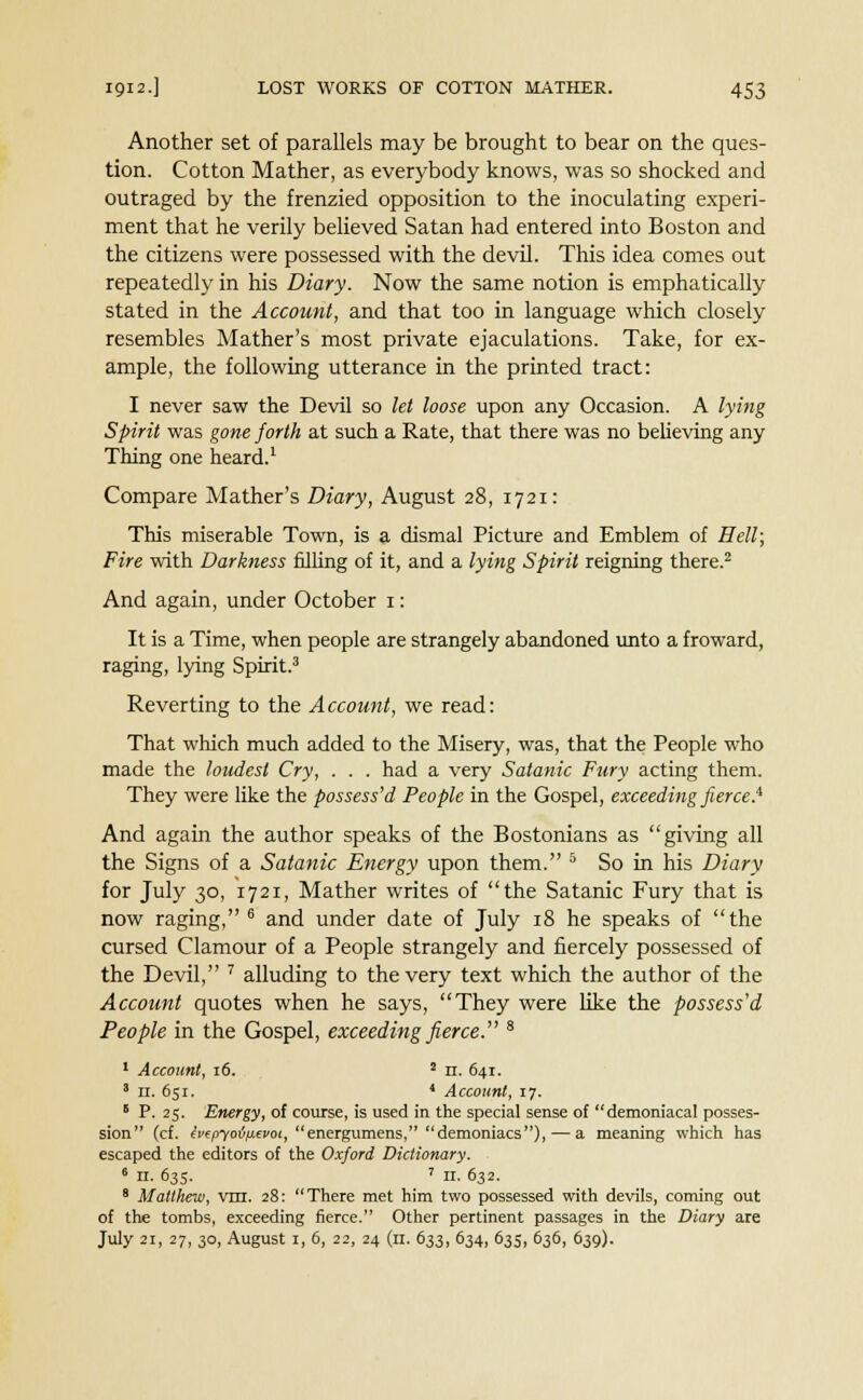 Another set of parallels may be brought to bear on the ques- tion. Cotton Mather, as everybody knows, was so shocked and outraged by the frenzied opposition to the inoculating experi- ment that he verily believed Satan had entered into Boston and the citizens were possessed with the devil. This idea comes out repeatedly in his Diary. Now the same notion is emphatically stated in the Account, and that too in language which closely resembles Mather's most private ejaculations. Take, for ex- ample, the following utterance in the printed tract: I never saw the Devil so let loose upon any Occasion. A lying Spirit was gone forth at such a Rate, that there was no believing any Thing one heard.1 Compare Mather's Diary, August 28, 1721: This miserable Town, is a dismal Picture and Emblem of Hell; Fire with Darkness filling of it, and a lying Spirit reigning there.2 And again, under October 1: It is a Time, when people are strangely abandoned unto a froward, raging, lying Spirit.3 Reverting to the Account, we read: That which much added to the Misery, was, that the People who made the loudest Cry, . . . had a very Satanic Fury acting them. They were like the possess'd People in the Gospel, exceeding fierce.1^ And again the author speaks of the Bostonians as giving all the Signs of a Satanic Energy upon them. 5 So in his Diary for July 30, 1721, Mather writes of the Satanic Fury that is now raging, 6 and under date of July 18 he speaks of the cursed Clamour of a People strangely and fiercely possessed of the Devil, 7 alluding to the very text which the author of the Account quotes when he says, They were like the possess'd People in the Gospel, exceeding fierce. 8 1 Account, 16. 2 n. 641. 3 n. 651. 4 Account, 17. 5 P. 25. Energy, of course, is used in the special sense of demoniacal posses- sion (cf. ivepyoiiievoi, energumens, demoniacs), — a meaning which has escaped the editors of the Oxford Dictionary. 6 n. 635. 7 ir. 632. 8 Matthew, vm. 28: There met him two possessed with devils, coming out of the tombs, exceeding fierce. Other pertinent passages in the Diary are July 21, 27, 30, August 1, 6, 22, 24 (11. 633, 634, 635, 636, 639).