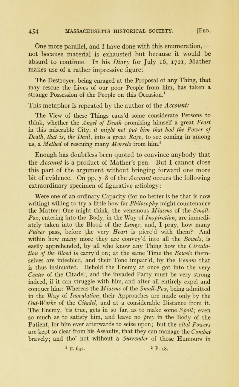 One more parallel, and I have done with this enumeration, — not because material is exhausted but because it would be absurd to continue. In his Diary for July 16, 1721, Mather makes use of a rather impressive figure: The Destroyer, being enraged at the Proposal of any Thing, that may rescue the Lives of our poor People from him, has taken a strange Possession of the People on this Occasion.1 This metaphor is repeated by the author of the Account: The View of these Things caus'd some considerate Persons to think, whether the Angel of Death promising himself a great Feast in this miserable City, it might not put him that had the Power of Death, that is, the Devil, into a great Rage, to see coming in among us, a Method of rescuing many Morsels from him.2 Enough has doubtless been quoted to convince anybody that the Account is a product of Mather's pen. But I cannot close this part of the argument without bringing forward one more bit of evidence. On pp. 7-8 of the Account occurs the following extraordinary specimen of figurative aetiology: Were one of an ordinary Capacity (for no better is he that is now writing) willing to try a little how far Philosophy might countenance the Matter: One might think, the venemous Miasms of the Small- Pox, entering into the Body, in the Way of Inspiration, are immedi- ately taken into the Blood of the Lungs; and, I pray, how many Pulses pass, before the very Heart is pierc'd with them? And within how many more they are convey'd into all the Bowels, is easily apprehended, by all who know any Thing how the Circula- tion of the Blood is carry'd on; at the same Time the Bowels them- selves are infeebled, and their Tone impair'd, by the Venom that is thus insinuated. Behold the Enemy at once got into the very Center of the Citadel; and the invaded Party must be very strong indeed, if it can struggle with him, and after all entirely expel and conquer him: Whereas the Miasms of the Small-Pox, being admitted in the Way of Inoculation, their Approaches are made only by the Out-Works of the Citadel, and at a considerable Distance from it. The Enemy, 'tis true, gets in so far, as to make some Spoil; even so much as to satisfy him, and leave no prey in the Body of the Patient, for him ever afterwards to seize upon; but the vital Powers are kept so clear from his Assaults, that they can manage the Combat bravely; and tho' not without a Surrender of those Humours in 1 n. 632. 2 P. 18.