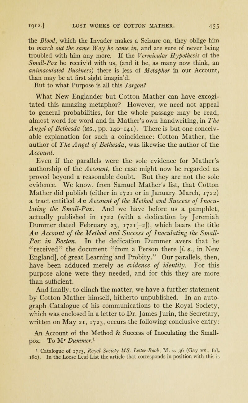 the Blood, which the Invader makes a Seizure on, they oblige him to march out the same Way he came in, and are sure of never being troubled with him any more. If the Vermicular Hypothesis of the Small-Pox be receiv'd with us, (and it be, as many now think, an animaculated Business) there is less of Metaphor in our Account, than may be at first sight imagin'd. But to what Purpose is all this Jargon? What New Englander but Cotton Mather can have excogi- tated this amazing metaphor? However, we need not appeal to general probabilities, for the whole passage may be read, almost word for word and in Mather's own handwriting, in The Angel of Bethesda (ms., pp. 140-141). There is but one conceiv- able explanation for such a coincidence: Cotton Mather, the author of The Angel of Bethesda, was likewise the author of the Account. Even if the parallels were the sole evidence for Mather's authorship of the Account, the case might now be regarded as proved beyond a reasonable doubt. But they are not the sole evidence. We know, from Samuel Mather's list, that Cotton Mather did publish (either in 1721 or in January-March, 1722) a tract entitled An Account of the Method and Success of Inocu- lating the Small-Pox. And we have before us a pamphlet, actually published in 1722 (with a dedication by Jeremiah Dummer dated February 23, 1721I-2]), which bears the title An Account of the Method and Success of Inoculating the Small- Pox in Boston. In the dedication Dummer avers that he received the document from a Person there [i. e., in New England], of great Learning and Probity. Our parallels, then, have been adduced merely as evidence of identity. For this purpose alone were they needed, and for this they are more than sufficient. And finally, to clinch the matter, we have a further statement by Cotton Mather himself, hitherto unpublished. In an auto- graph Catalogue of his communications to the Royal Society, which was enclosed in a letter to Dr. James Jurin, the Secretary, written on May 21, 1723, occurs the following conclusive entry: An Account of the Method & Success of Inoculating the Small- pox. To Mr Dummer.1 1 Catalogue of 1723, Royal Society MS. Letter-Book, M. *. 36 (Gay MS., fol. 180). In the Loose Leaf List the article that corresponds in position with this is