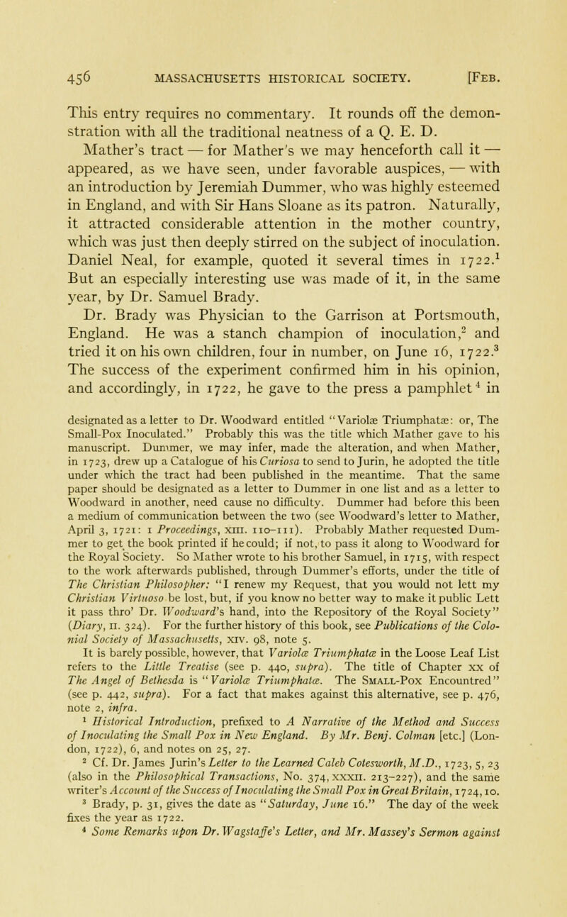 This entry requires no commentary. It rounds off the demon- stration with all the traditional neatness of a Q. E. D. Mather's tract — for Mather's we may henceforth call it — appeared, as we have seen, under favorable auspices, — with an introduction by Jeremiah Dummer, who was highly esteemed in England, and with Sir Hans Sloane as its patron. Naturally, it attracted considerable attention in the mother country, which was just then deeply stirred on the subject of inoculation. Daniel Neal, for example, quoted it several times in 1722.* But an especially interesting use was made of it, in the same year, by Dr. Samuel Brady. Dr. Brady was Physician to the Garrison at Portsmouth, England. He was a stanch champion of inoculation,2 and tried it on his own children, four in number, on June 16, 1722.3 The success of the experiment confirmed him in his opinion, and accordingly, in 1722, he gave to the press a pamphlet4 in designated as a letter to Dr. Woodward entitled Variola; Triumphata:: or, The Small-Pox Inoculated. Probably this was the title which Mather gave to his manuscript. Dummer, we may infer, made the alteration, and when Mather, in 1723, drew up a Catalogue of his Curiosa to send to Jurin, he adopted the title under which the tract had been published in the meantime. That the same paper should be designated as a letter to Dummer in one list and as a letter to Woodward in another, need cause no difficulty. Dummer had before this been a medium of communication between the two (see Woodward's letter to Mather, April 3, 1721: 1 Proceedings, xni. 110-111). Probably Mather requested Dum- mer to get_ the book printed if he could; if not, to pass it along to Woodward for the Royal Society. So Mather wrote to his brother Samuel, in 1715, with respect to the work afterwards published, through Dummer's efforts, under the title of The Christian Philosopher; I renew my Request, that you would not lett my Christian Virtuoso be lost, but, if you know no better way to make it public Lett it pass thro' Dr. Woodward's hand, into the Repository of the Royal Society {Diary, n. 324). For the further history of this book, see Publications of the Colo- nial Society of Massachusetts, xiv. 98, note 5. It is barely possible, however, that Variola Triumphata; in the Loose Leaf List refers to the Little Treatise (see p. 440, supra). The title of Chapter xx of The Angel of Bethesda isVariola Triumphata. The Small-Pox Encountred (see p. 442, supra). For a fact that makes against this alternative, see p. 476, note 2, infra. 1 Historical Introduction, prefixed to A Narrative of the Method and Success of Inoculating the Small Pox in New England. By Mr. Benj. Colman [etc.] (Lon- don, 1722), 6, and notes on 25, 27. 2 Cf. Dr. James Jurin's Letter to the Learned Caleb Cotesworlh, M.D., 1723, 5, 23 (also in the Philosophical Transactions, No. 374, xxxil. 213-227), and the same writer's Account of the Success of Inoculating the Small Pox in Great Britain, 1724,10. 3 Brady, p. 31, gives the date as Saturday, June 16. The day of the week fixes the year as 1722. 4 Some Remarks upon Dr. Wagstaje's Letter, and Mr. Massey's Sermon against