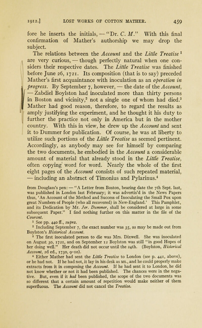 fore he inserts the initials, — Dr. C. M. With this final confirmation of Mather's authorship we may drop the subject. The relations between the Account and the Little Treatise 1 are very curious, — though perfectly natural when one con- siders their respective dates. The Little Treatise was finished before June 26, 1721. Its composition (that is to say) preceded Mather's first acquaintance with inoculation as an operation in progress. By September 7, however, — the date of the Account, — Zabdiel Boylston had inoculated more than thirty persons in Boston and vicinity,2 not a single one of whom had died.3 Mather had good reason, therefore, to regard the results as amply justifying the experiment, and he thought it his duty to further the practice not only in America but in the mother country. With this in view, he drew up the Account and sent it to Dummer for publication. Of course, he was at liberty to utilize such portions of the Little Treatise as seemed pertinent. Accordingly, as anybody may see for himself by comparing the two documents, he embodied in the Account a considerable amount of material that already stood in the Little Treatise, often copying' word for word. Nearly the whole of the first eight pages of the Account consists of such repeated material, — including an abstract of Timonius and Pylarinus.4 from Douglass's pen: — A Letter from Boston, bearing date the 7th Sept. last, was published in London last February; it was advertis'd in the News Papers thus, ' An Account of the Method and Success of Inoculating the Small Pox upon great Numbers of People (who all recovered) in New-England.' This Pamphlet, and its Dedication by Mr. Jer. Dummer, shall be considered at large in some subsequent Paper. I find nothing further on this matter in the file of the Courant. 1 See pp. 440 ff., supra. 2 Including September 7, the exact number was 35, as may be made out from Boylston's Historical Account. 3 The first inoculated person to die was Mrs. Dixwell. She was inoculated on August 30, 1721, and on September 12 Boylston was still in good Hopes of her doing well. Her death did not occur until the 24th. (Boylston, Historical Account, 2d ed., 1730, 9-10). 4 Either Mather had sent the Little Treatise to London (see p. 441, above), or he had not. If he had not, it lay in his desk as MS., and he could properly make extracts from it in composing the Account. If he had sent it to London, he did not know whether or not it had been published. The chances were in the nega- tive. But, even if it had been published, the scope of the two documents was so different that a certain amount of repetition would make neither of them superfluous. The Account did not cancel the Treatise.