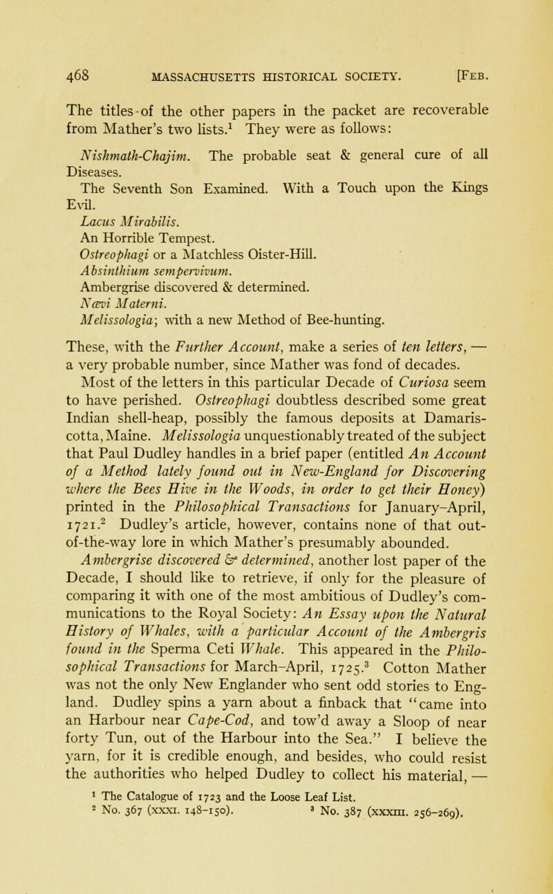 The titles-of the other papers in the packet are recoverable from Mather's two lists.1 They were as follows: Niskmatk-Chajim. The probable seat & general cure of all Diseases. The Seventh Son Examined. With a Touch upon the Kings Evil. Lacus Mirabilis. An Horrible Tempest. Ostreoplmgi or a Matchless Oister-Hill. A bsinthium sempervivum. Ambergrise discovered & determined. Ncevi Materni. Melissologia; with a new Method of Bee-hunting. These, with the Further Account, make a series of ten letters, — a very probable number, since Mather was fond of decades. Most of the letters in this particular Decade of Curiosa seem to have perished. Ostreophagi doubtless described some great Indian shell-heap, possibly the famous deposits at Damaris- cotta, Maine. Melissologia unquestionably treated of the subject that Paul Dudley handles in a brief paper (entitled An Account of a Method lately found out in New-England for Discovering where the Bees Hive in the Woods, in order to get their Honey) printed in the Philosophical Transactions for January-April, 1721.2 Dudley's article, however, contains none of that out- of-the-way lore in which Mather's presumably abounded. Ambergrise discovered &° determined, another lost paper of the Decade, I should like to retrieve, if only for the pleasure of comparing it with one of the most ambitious of Dudley's com- munications to the Royal Society: An Essay upon the Natural History of Whales, with a particular Account of the Ambergris found in the Sperma Ceti Whale. This appeared in the Philo- sophical Transactions lor March-April, 1725.3 Cotton Mather was not the only New Englander who sent odd stories to Eng- land. Dudley spins a yarn about a finback that came into an Harbour near Cape-Cod, and tow'd away a Sloop of near forty Tun, out of the Harbour into the Sea. I believe the yarn, for it is credible enough, and besides, who could resist the authorities who helped Dudley to collect his material, — 1 The Catalogue of 1723 and the Loose Leaf List. 2 No. 367 (xxxi. 148-150). 3 No. 387 (xxxm. 256-269).