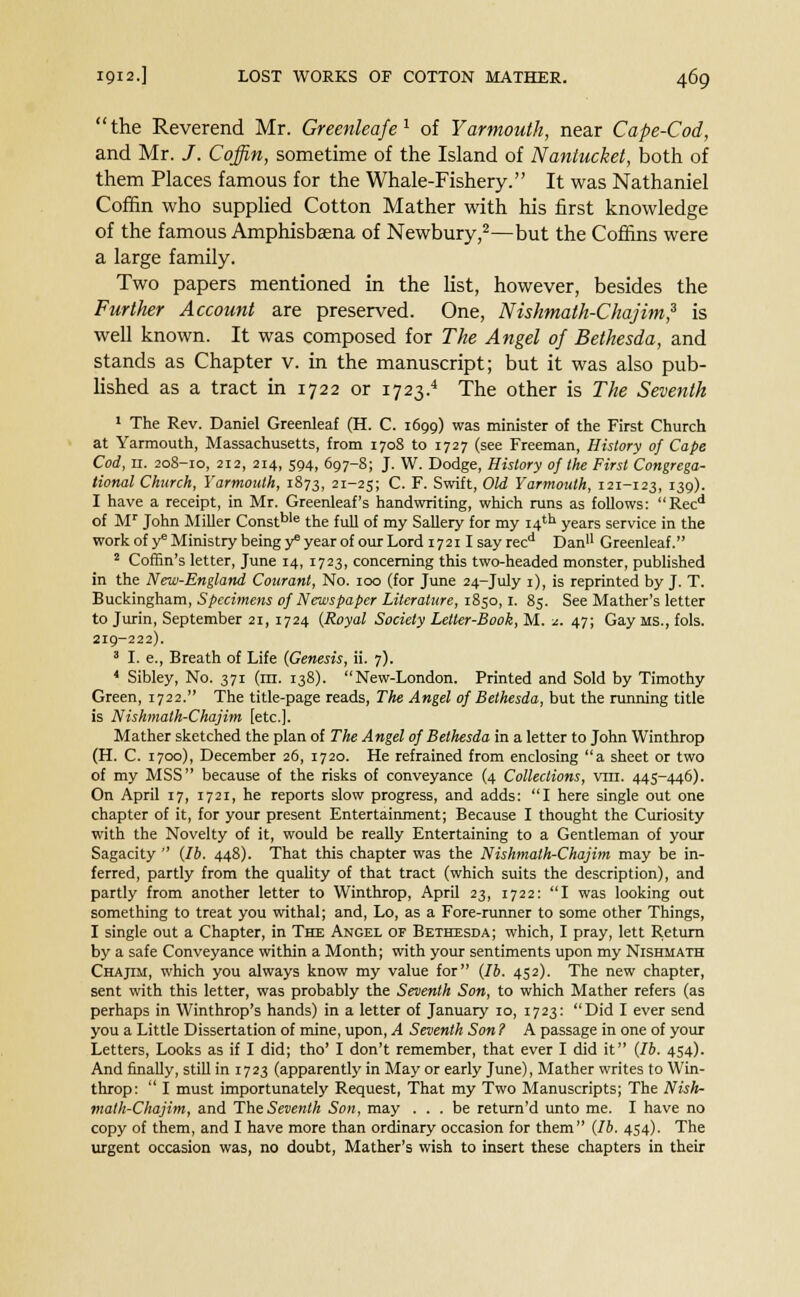 the Reverend Mr. Greenleafe1 of Yarmouth, near Cape-Cod, and Mr. /. Coffin, sometime of the Island of Nantucket, both of them Places famous for the Whale-Fishery. It was Nathaniel Coffin who supplied Cotton Mather with his first knowledge of the famous Amphisbaena of Newbury,2—but the Coffins were a large family. Two papers mentioned in the list, however, besides the Further Account are preserved. One, Nishmath-Chajim,3 is well known. It was composed for The Angel of Betkesda, and stands as Chapter v. in the manuscript; but it was also pub- lished as a tract in 1722 or 1723.4 The other is The Seventh 1 The Rev. Daniel Greenleaf (H. C. 1699) was minister of the First Church at Yarmouth, Massachusetts, from 1708 to 1727 (see Freeman, History of Cape Cod, 11. 208-10, 212, 214, S94, 697-8; J. W. Dodge, History of the First Congrega- tional Church, Yarmouth, 1873, 21-25; C. F. Swift, Old Yarmouth, 121-123, 139). I have a receipt, in Mr. Greenleaf's handwriting, which runs as follows: Recd of Mr John Miller Constble the full of my Sallery for my 14th years service in the work of y* Ministry being y6 year of our Lord 1721 Isayrecd Dan Greenleaf. 2 Coffin's letter, June 14, 1723, concerning this two-headed monster, published in the New-England Courant, No. 100 (for June 24-July 1), is reprinted by J. T. Buckingham, Specimens of Newspaper Literature, 1850,1. 85. See Mather's letter to Jurin, September 21, 1724 {Royal Society Letter-Book, M. *. 47; Gay MS., fols. 219-222). 3 I. e., Breath of Life (Genesis, ii. 7). 4 Sibley, No. 371 (in. 138). New-London. Printed and Sold by Timothy Green, 1722. The title-page reads, The Angel of Bethesda, but the running title is Nishmath-Chajim [etc.]. Mather sketched the plan of The Angel of Bethesda in a letter to John Winthrop (H. C. 1700), December 26, 1720. He refrained from enclosing a sheet or two of my MSS because of the risks of conveyance (4 Collections, vni. 445-446). On April 17, 1721, he reports slow progress, and adds: I here single out one chapter of it, for your present Entertainment; Because I thought the Curiosity with the Novelty of it, would be really Entertaining to a Gentleman of your Sagacity  (lb. 448). That this chapter was the Nishmath-Chajim may be in- ferred, partly from the quality of that tract (which suits the description), and partly from another letter to Winthrop, April 23, 1722: I was looking out something to treat you withal; and, Lo, as a Fore-runner to some other Things, I single out a Chapter, in The Angel of Bethesda; which, I pray, lett Return by a safe Conveyance within a Month; with your sentiments upon my Nishmath Chajtm, which you always know my value for (lb. 452). The new chapter, sent with this letter, was probably the Seventh Son, to which Mather refers (as perhaps in Winthrop's hands) in a letter of January 10, 1723: Did I ever send you a Little Dissertation of mine, upon, A Seventh Son ? A passage in one of your Letters, Looks as if I did; tho' I don't remember, that ever I did it (lb. 454). And finally, still in 1723 (apparently in May or early June), Mather writes to Win- throp:  I must importunately Request, That my Two Manuscripts; The Nish- math-Chajim, and The Seventh Son, may ... be return'd unto me. I have no copy of them, and I have more than ordinary occasion for them (lb. 454). The urgent occasion was, no doubt, Mather's wish to insert these chapters in their