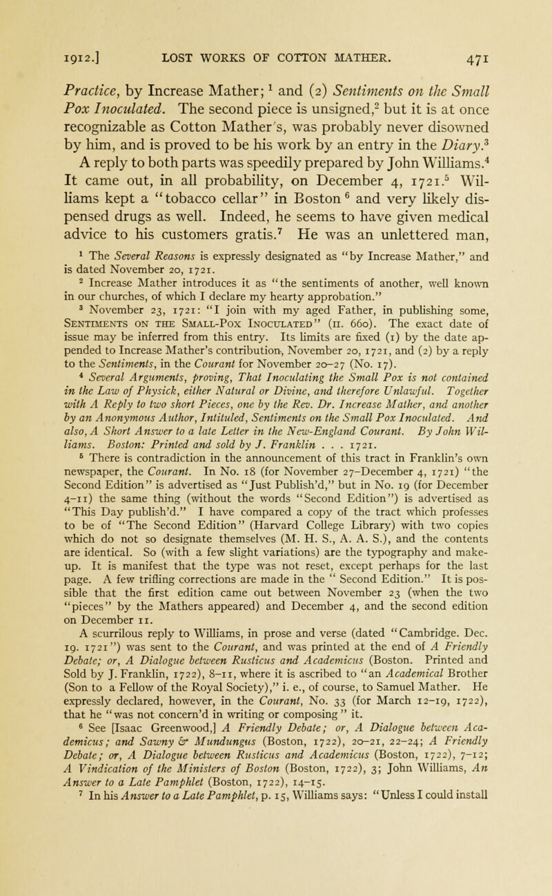 Practice, by Increase Mather;1 and (2) Sentiments on the Small Pox Inoculated. The second piece is unsigned,2 but it is at once recognizable as Cotton Mather's, was probably never disowned by him, and is proved to be his work by an entry in the Diary? A reply to both parts was speedily prepared by John Williams.4 It came out, in all probability, on December 4, 1721.5 Wil- liams kept a tobacco cellar in Boston6 and very likely dis- pensed drugs as well. Indeed, he seems to have given medical advice to his customers gratis.7 He was an unlettered man, 1 The Several Reasons is expressly designated as by Increase Mather, and is dated November 20, 1721. 2 Increase Mather introduces it as the sentiments of another, well known in our churches, of which I declare my hearty approbation. 3 November 23, 1721: I join with my aged Father, in publishing some, Sentiments on the Small-Pox Inoculated (n. 660). The exact date of issue may be inferred from this entry. Its limits are fixed (1) by the date ap- pended to Increase Mather's contribution, November 20, 1721, and (2) by a reply to the Sentiments, in the Courant for November 20-27 (No. 17). 4 Several Arguments, proving, That Inoculating the Small Pox is not contained, in the Law 0} Physick, either Natural or Divine, and therefore Unlawful. Together ■with A Reply to two short Pieces, one by the Rev. Dr. Increase Mather, and another by an Anonymous Author, Intituled, Sentiments on the Small Pox Inoculated. And also, A Short Answer to a late Letter in the New-England Courant. By John Wil- liams. Boston: Printed and sold by J. Franklin . . . 1721. 6 There is contradiction in the announcement of this tract in Franklin's own newspaper, the Courant. In No. 18 (for November 27-December 4, 1721) the Second Edition is advertised as Just Publish'd, but in No. 19 (for December 4-11) the same thing (without the words Second Edition) is advertised as This Day publish'd. I have compared a copy of the tract which professes to be of The Second Edition (Harvard College Library) with two copies which do not so designate themselves (M. H. S., A. A. S.), and the contents are identical. So (with a few slight variations) are the typography and make- up. It is manifest that the type was not reset, except perhaps for the last page. A few trifling corrections are made in the  Second Edition. It is pos- sible that the first edition came out between November 23 (when the two pieces by the Mathers appeared) and December 4, and the second edition on December n. A scurrilous reply to Williams, in prose and verse (dated Cambridge. Dec. 19. 1721) was sent to the Courant, and was printed at the end of A Friendly Debate; or, A Dialogue between Rusticus and Academicus (Boston. Printed and Sold by J. Franklin, 1722), S-11, where it is ascribed to an Academical Brother (Son to a Fellow of the Royal Society), i. e., of course, to Samuel Mather. He expressly declared, however, in the Courant, No. 33 (for March 12-ig, 1722), that he was not concern'd in writing or composing  it. 6 See [Isaac Greenwood,] A Friendly Debate; or, A Dialogue between Aca- demicus; and Sawny 6 Mundungus (Boston, 1722), 20-21, 22-24; A. Friendly Debate; or, A Dialogue between Rusticus and Academicus (Boston, 1722), 7-12; A Vindication of the Ministers of Boston (Boston, 1722), 3; John Williams, An Answer to a Late Pamphlet (Boston, 1722), 14-15. 7 In his Answer to a Late Pamphlet, p. 15, Williams says: Unless I could install