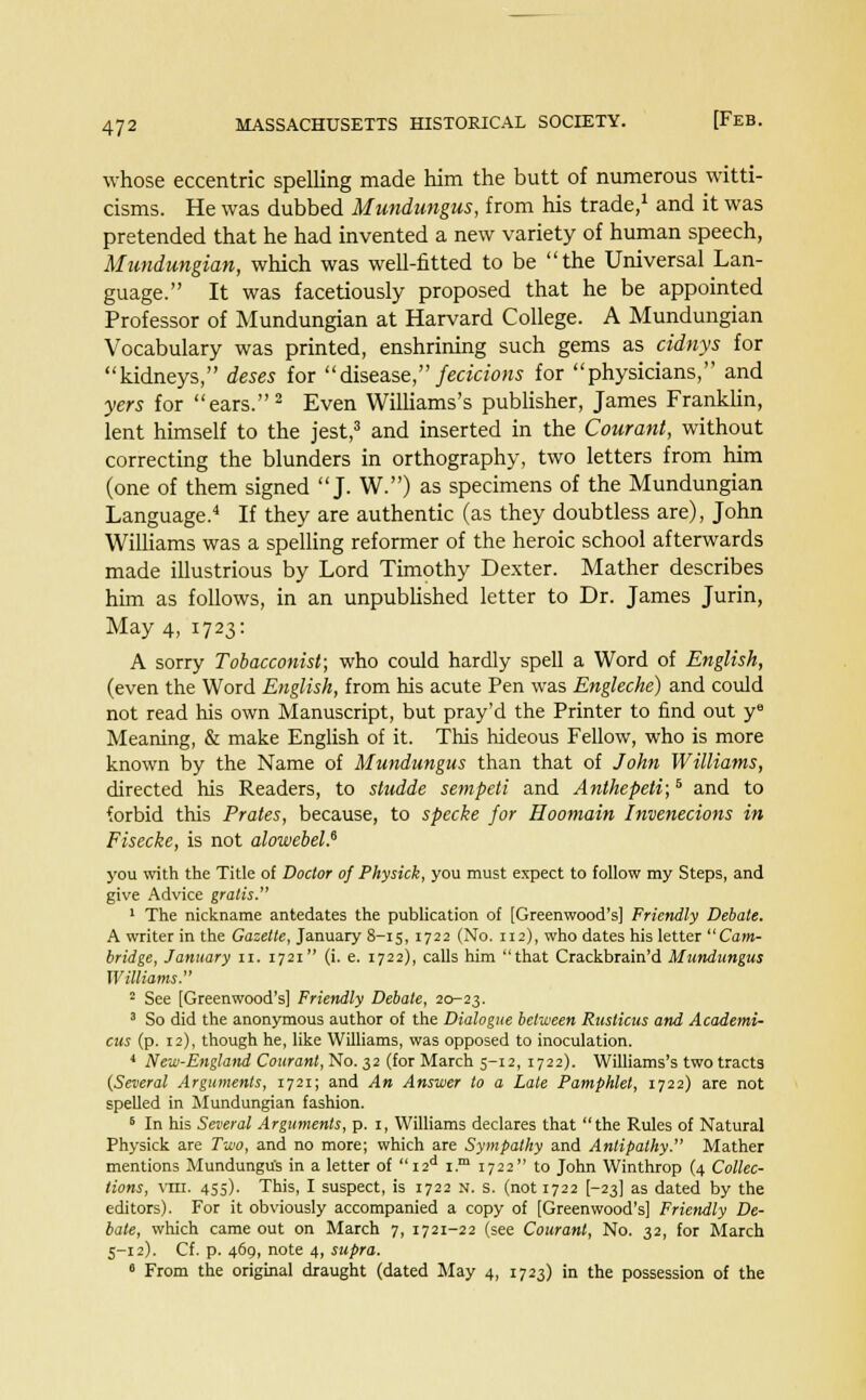 whose eccentric spelling made him the butt of numerous witti- cisms. He was dubbed Mundungus, from his trade,1 and it was pretended that he had invented a new variety of human speech, Mundungian, which was well-fitted to be the Universal Lan- guage. It was facetiously proposed that he be appointed Professor of Mundungian at Harvard College. A Mundungian Vocabulary was printed, enshrining such gems as cidnys for kidneys, deses for disease, fecicions for physicians, and yers for ears.2 Even Williams's publisher, James Franklin, lent himself to the jest,3 and inserted in the Courant, without correcting the blunders in orthography, two letters from him (one of them signed J. W.) as specimens of the Mundungian Language.4 If they are authentic (as they doubtless are), John Williams was a spelling reformer of the heroic school afterwards made illustrious by Lord Timothy Dexter. Mather describes him as follows, in an unpublished letter to Dr. James Jurin, May 4, 1723: A sorry Tobacconist; who could hardly spell a Word of English, (even the Word English, from his acute Pen was Engleche) and could not read his own Manuscript, but pray'd the Printer to find out ye Meaning, & make English of it. This hideous Fellow, who is more known by the Name of Mundungus than that of John Williams, directed his Readers, to stndde sempeti and Anthepeti;5 and to forbid this Prates, because, to specke for Hoomain Invenecions in Fisecke, is not alowebel? you with the Title of Doctor of Physick, you must expect to follow my Steps, and give Advice gratis. 1 The nickname antedates the publication of [Greenwood's] Friendly Debate. A writer in the Gazette, January 8-15, 1722 (No. 112), who dates his letter Cam- bridge, January n. 1721 (i. e. 1722), calls him that Crackbrain'd Mundungus Williams. 2 See [Greenwood's] Friendly Debate, 20-23. 3 So did the anonymous author of the Dialogue between Ruslicus and Academi- cus (p. 12), though he, like Williams, was opposed to inoculation. 4 New-England Courant, No. 32 (for March 5-12, 1722). Williams's two tracts (Several Arguments, 1721; and An Answer to a Late Pamphlet, 1722) are not spelled in Mundungian fashion. 6 In his Several Arguments, p. 1, Williams declares that the Rules of Natural Physick are Two, and no more; which are Sympathy and Antipathy. Mather mentions Mundungu's in a letter of  I2d i.m 1722 to John Winthrop (4 Collec- tions, vm. 455). This, I suspect, is 1722 n. s. (not 1722 [-23] as dated by the editors). For it obviously accompanied a copy of [Greenwood's] Friendly De- bate, which came out on March 7, 1721-22 (see Courant, No. 32, for March 5-12). Cf. p. 469, note 4, supra. 6 From the original draught (dated May 4, 1723) in the possession of the