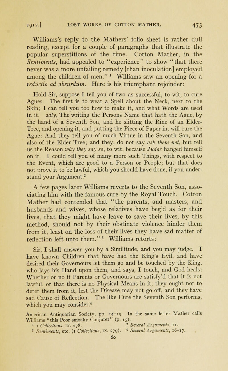 Williams's reply to the Mathers' folio sheet is rather dull reading, except for a couple of paragraphs that illustrate the popular superstitions of the time. Cotton Mather, in the Sentiments, had appealed to experience to show that there never was a more unfailing remedy [than inoculation] employed among the children of men. 1 Williams saw an opening for a reductio ad absurdum. Here is his triumphant rejoinder: Hold Sir, suppose I tell you of two as successful, to wit, to cure Agues. The first is to wear a Spell about the Neck, next to the Skin; I can tell you too how to make it, and what Words are used in it. 2dly, The writing the Persons Name that hath the Ague, by the hand of a Seventh Son, and he slitting the Rine of an Elder- Tree, and opening it, and putting the Piece of Paper in, will cure the Ague: And they tell you of much Virtue in the Seventh Son, and also of the Elder Tree; and they, do not say ask them not, but tell us the Reason why they say so, to wit, because Judas hanged himself on it. I could tell you of many more such Things, with respect to the Event, which are good to a Person or People; but that does not prove it to be lawful, which you should have done, if you under- stand your Argument.2 A few pages later Williams reverts to the Seventh Son, asso- ciating him with the famous cure by the Royal Touch. Cotton Mather had contended that the parents, and masters, and husbands and wives, whose relatives have beg'd as for their lives, that they might have leave to save their lives, by this method, should not by their obstinate violence hinder them from it, least on the loss of their lives they have sad matter of reflection left unto them. 3 Williams retorts: Sir, I shall answer you by a Similitude, and you may judge. I have known Children that have had the King's Evil, and have desired their Governours let them go and be touched by the King, who lays his Hand upon them, and says, I touch, and God heals: Whether or no if Parents or Governours are satisfy'd that it is not lawful, or that there is no Physical Means in it, they ought not to deter them from it, lest the Disease may not go off, and they have sad Cause of Reflection. The like Cure the Seventh Son performs, which you may consider.4 American Antiquarian Society, pp. 14-15- In the same letter Mather calls Williams this Poor smoaky Conjurer (p. 15). 1 1 Collections, rx. 278. 2 Several Arguments, n. 8 Sentiments, etc. (1 Collections, DC. 279). 4 Several Arguments, 16-17. 60