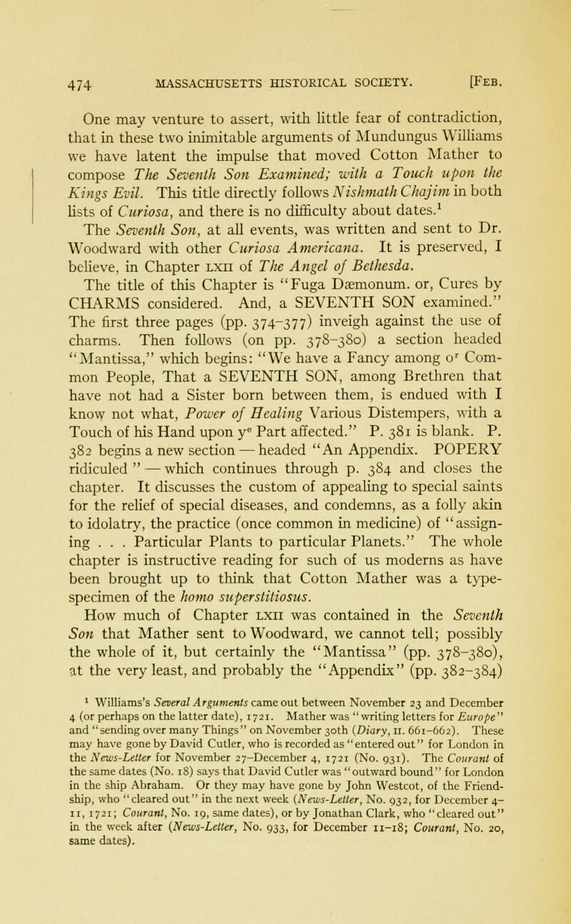 One may venture to assert, with little fear of contradiction, that in these two inimitable arguments of Mundungus Williams we have latent the impulse that moved Cotton Mather to compose The Seventh Son Examined; with a Touch upon the Kings Evil. This title directly follows Nishmath Chajitn in both lists of Curiosa, and there is no difficulty about dates.1 The Seventh Son, at all events, was written and sent to Dr. Woodward with other Curiosa Americana. It is preserved, I believe, in Chapter lxu of The Angel of Bethesda. The title of this Chapter is Fuga Dsmonum. or, Cures by CHARMS considered. And, a SEVENTH SON examined. The first three pages (pp. 374-377) inveigh against the use of charms. Then follows (on pp. 378-380) a section headed Mantissa, which begins: We have a Fancy among or Com- mon People, That a SEVENTH SON, among Brethren that have not had a Sister born between them, is endued with I know not what, Power of Healing Various Distempers, with a Touch of his Hand upon ye Part affected. P. 381 is blank. P. 382 begins a new section — headed An Appendix. POPERY ridiculed  — which continues through p. 384 and closes the chapter. It discusses the custom of appealing to special saints for the relief of special diseases, and condemns, as a folly akin to idolatry, the practice (once common in medicine) of assign- ing . . . Particular Plants to particular Planets. The whole chapter is instructive reading for such of us moderns as have been brought up to think that Cotton Mather was a type- specimen of the homo superstitiosus. How much of Chapter lxii was contained in the Seventh Son that Mather sent to Woodward, we cannot tell; possibly the whole of it, but certainly the Mantissa (pp. 378-380), at the very least, and probably the Appendix (pp. 382-384) 1 Williams's Several Arguments came out between November 23 and December 4 (or perhaps on the latter date), 1721. Mather was writing letters for Europe and  sending over many Things on November 30th (Diary, u. 661-662). These may have gone by David Cutler, who is recorded as entered out for London in the News-Letter for November 27-December 4, 1721 (No. 931). The Courant of the same dates (No. 18) says that David Cutler was outward bound for London in the ship Abraham. Or they may have gone by John Westcot, of the Friend- ship, who cleared out in the next week (News-Letler, No. 932, for December 4- n, 1721; Courant, No. 19, same dates), or by Jonathan Clark, who cleared out in the week after (News-Letter, No. 933, for December 11-18; Courant, No. 20, same dates).