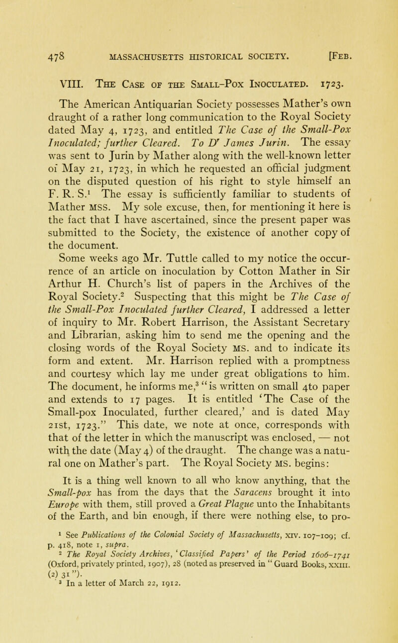 VIII. The Case of the Small-Pox Inoculated. 1723. The American Antiquarian Society possesses Mather's own draught of a rather long communication to the Royal Society dated May 4, 1723, and entitled The Case of the Small-Pox Inoculated; further Cleared. To U James Jurin. The essay was sent to Jurin by Mather along with the well-known letter of May 21, 1723, in which he requested an official judgment on the disputed question of his right to style himself an F. R. S.1 The essay is sufficiently familiar to students of Mather MSS. My sole excuse, then, for mentioning it here is the fact that I have ascertained, since the present paper was submitted to the Society, the existence of another copy of the document. Some weeks ago Mr. Tuttle called to my notice the occur- rence of an article on inoculation by Cotton Mather in Sir Arthur H. Church's list of papers in the Archives of the Royal Society.2 Suspecting that this might be The Case of the Small-Pox Inoculated further Cleared, I addressed a letter of inquiry to Mr. Robert Harrison, the Assistant Secretary and Librarian, asking him to send me the opening and the closing words of the Royal Society MS. and to indicate its form and extent. Mr. Harrison replied with a promptness and courtesy which lay me under great obligations to him. The document, he informs me,3  is written on small 4to paper and extends to 17 pages. It is entitled 'The Case of the Small-pox Inoculated, further cleared,' and is dated May 21st, 1723. This date, we note at once, corresponds with that of the letter in which the manuscript was enclosed, — not with the date (May 4) of the draught. The change was a natu- ral one on Mather's part. The Royal Society MS. begins: It is a thing well known to all who know anything, that the Small-pox has from the days that the Saracens brought it into Europe with them, still proved a Great Plague unto the Inhabitants of the Earth, and bin enough, if there were nothing else, to pro- 1 See Publications of the Colonial Society of Massachusetts, xrv. 107-109; cf. p. 418, note i, supra. 2 The Royal Society Archives, 'Classified Papers' of the Period 1606-1741 (Oxford, privately printed, 1907), 28 (noted as preserved in  Guard Books, xxm. (2)31)-