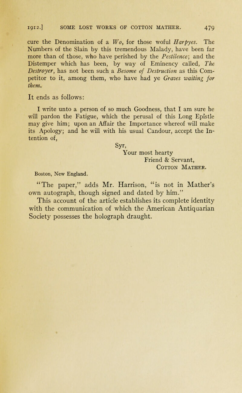 cure the Denomination of a Wo, for those woful Harpyes. The Numbers of the Slain by this tremendous Malady, have been far more than of those, who have perished by the Pestilence; and the Distemper which has been, by way of Eminency called, The Destroyer, has not been such a Besome of Destruction as this Com- petitor to it, among them, who have had ye Graves waiting for them. It ends as follows: I write unto a person of so much Goodness, that I am sure he will pardon the Fatigue, which the perusal of this Long Epistle may give him; upon an Affair the Importance whereof will make its Apology; and he will with his usual Candour, accept the In- tention of, Syr, Your most hearty Friend & Servant, Cotton Mather. Boston, New England. The paper, adds Mr. Harrison, is not in Mather's own autograph, though signed and dated by him. This account of the article establishes its complete identity with the communication of which the American Antiquarian Society possesses the holograph draught.