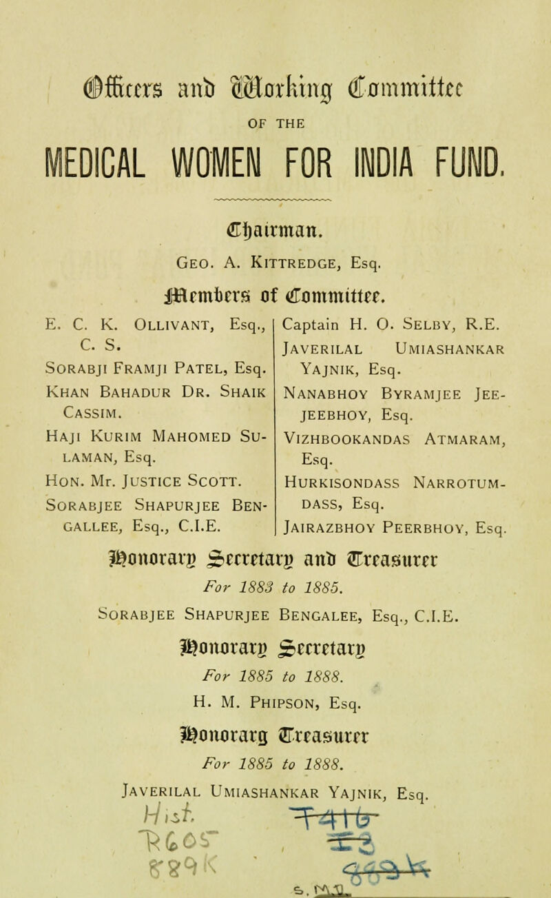 officers anb Morktng Cnmmittec OF THE MEDICAL WOMEN FOR INDIA FUND. €i)airman. Geo. a. Kittredge, Esq. E. C. K. Ollivant, Esq., C. S. SoRABji Framji Patel, Esq. Khan Bahadur Dr. Shaik Cassim. Haji Kurim Mahomed Su- LAMAN, Esq. Hon. Mr. Justice Scott. SORABJEE ShAPURJEE BEN- gallee, Esq., CLE. Captain H. O. Selby, R.E. Javerilal Umiashankar Yajnik, Esq. Nanabhoy Byramjee Jee- JEEBHOY, Esq. Vizhbookandas Atmaram, Esq. Hurkisondass Narrotum- DASS, Esq. Jairazbhoy Peerbhoy, Esq. l^onoraiB ^f^ci^ftaij) anti ilCrrasiurer For 1883 to 1885. SoRABJEE ShAPURJEE BENGALEE, Esq., CLE. I^onorarg Scctetarg For 1885 to 1888. H. M. Phipson, Esq. I^cintirarg iffrcasurfr For 1885 to 1888. Javerilal Umiashankar Yajnik, Esq. &.tAALJ •