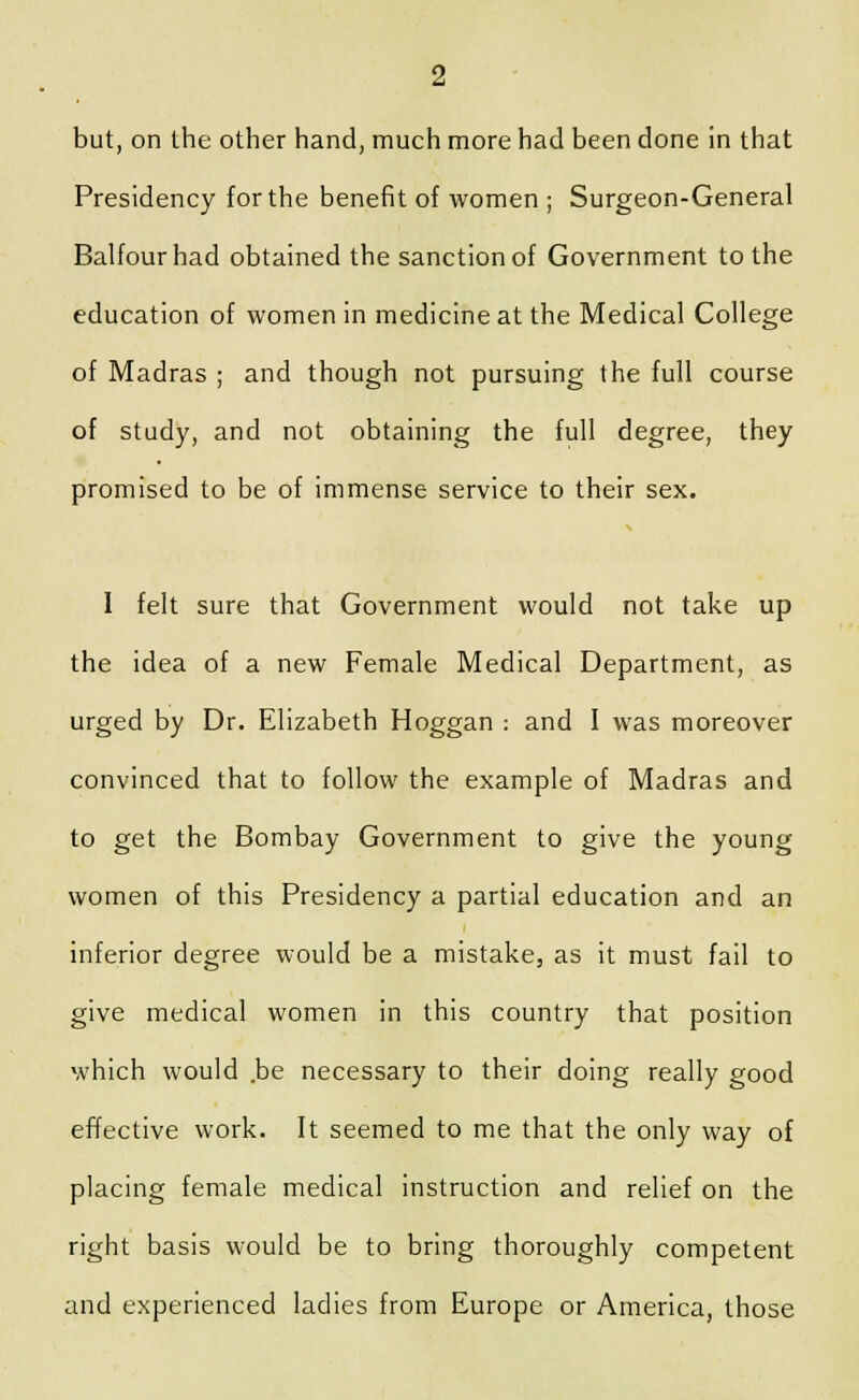 but, on the other hand, much more had been done in that Presidency for the benefit of women ; Surgeon-General Balfour had obtained the sanction of Government to the education of women in medicine at the Medical College of Madras ; and though not pursuing the full course of study, and not obtaining the full degree, they promised to be of immense service to their sex. 1 felt sure that Government would not take up the idea of a new Female Medical Department, as urged by Dr. Elizabeth Hoggan : and I was moreover convinced that to follow the example of Madras and to get the Bombay Government to give the young women of this Presidency a partial education and an inferior degree would be a mistake, as it must fail to give medical women in this country that position which would .be necessary to their doing really good effective work. It seemed to me that the only way of placing female medical instruction and relief on the right basis would be to bring thoroughly competent and experienced ladies from Europe or America, those