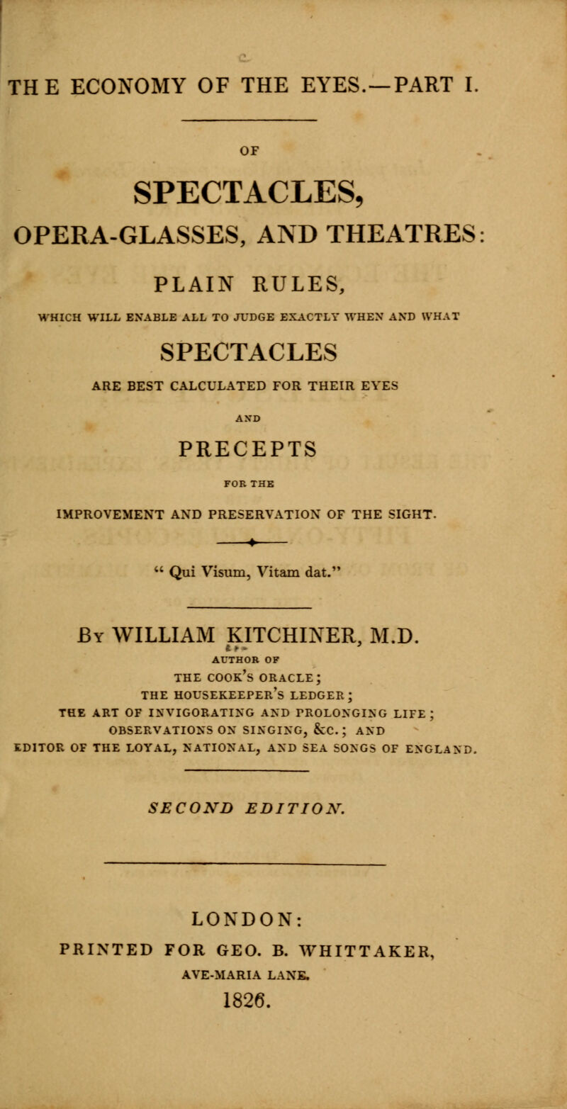 OF SPECTACLES, OPERA-GLASSES, AND THEATRES: PLAIN RULES, WHICH WILL ENABLE ALL TO JUDGE EXACTLY WHEN AND WHAT SPECTACLES ARE BEST CALCULATED FOR THEIR EVES AXD PRECEPTS FOR THE IMPROVEMENT AND PRESERVATION OF THE SIGHT. + M Qui Visum, Vitam dat. By WILLIAM KITCHINER, M.D. AUTHOR OF the cook's oracle; the housekeeper's ledger; the art of invigorating and prolonging life; observations on singing, &c. j and editor of the loyal, national, and sea songs of england. SECOND EDITION. LONDON: PRINTED FOR GEO. B. WHITTAKER, AVE-MARIA LANK. 1826.