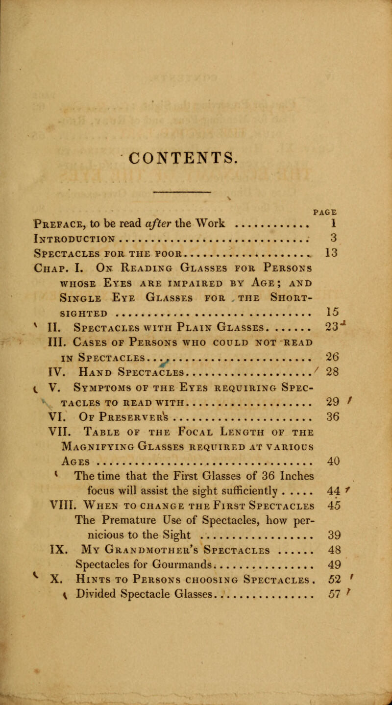 CONTENTS. PAGE Preface, to be read after the Work 1 Introduction 3 Spectacles for the poor ». 13 Chap. I. On Reading Glasses for Persons whose Eyes are impaired by Age; and Single Eye Glasses for the Short- sighted 15 v II. Spectacles with Plain Glasses 23* III. Cases of Persons who could not read in Spectacles . .. 26 IV. Hand Spectacles '' 28 i V. Symptoms of the Eyes requiring Spec- tacles to read with 29 t VI. Of Preserver^ 36 VII. Table of the Focal Length of the Magnifying Glasses required at various Ages 40 K The time that the First Glasses of 36 Inches focus will assist the sight sufficiently 44 f VIII. When to change the First Spectacles 45 The Premature Use of Spectacles, how per- nicious to the Sight 39 IX. My Grandmother's Spectacles 48 Spectacles for Gourmands 49 ^ X. Hints to Persons choosing Spectacles. 52 f \ Divided Spectacle Glasses 57 ^