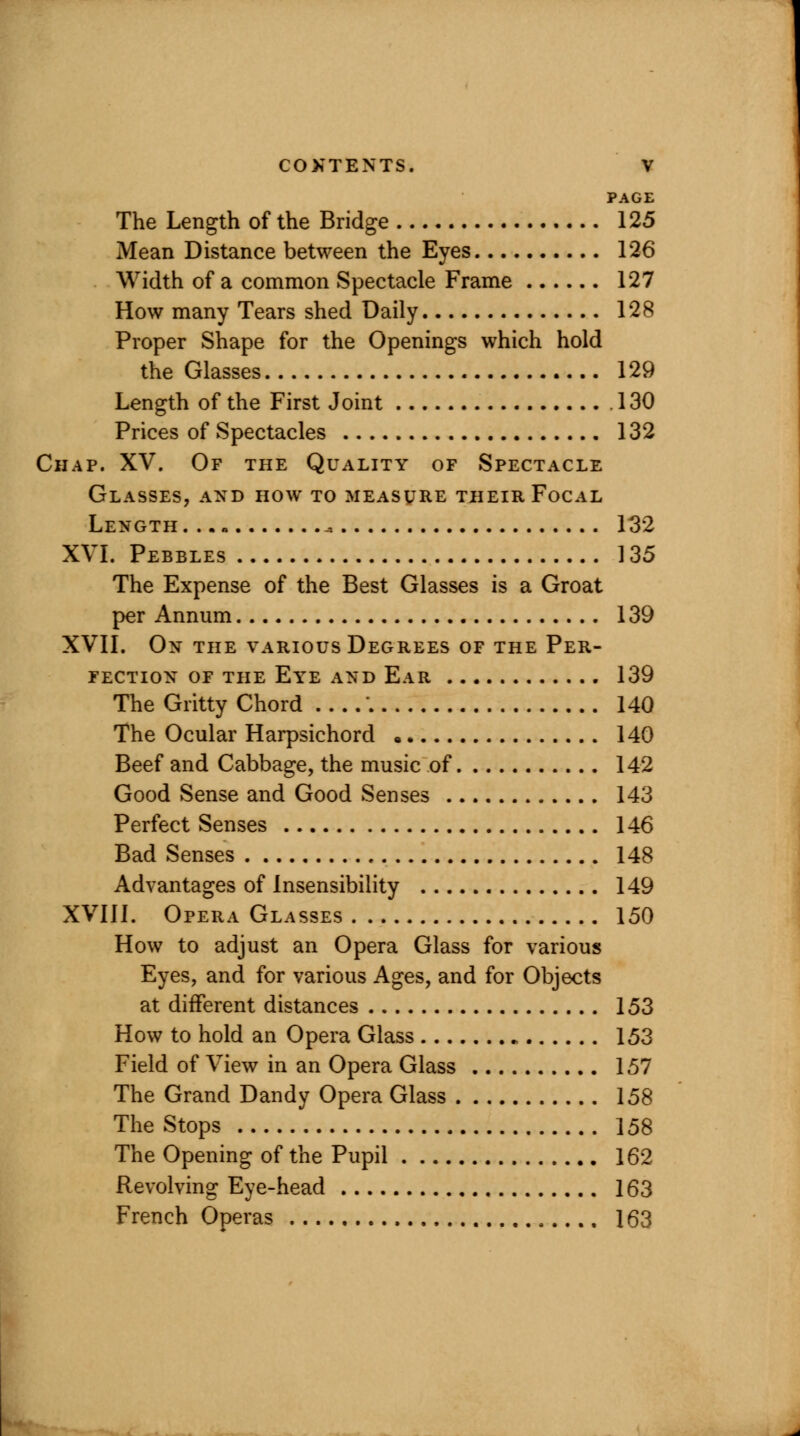 PAGE The Length of the Bridge 125 Mean Distance between the Eyes 126 Width of a common Spectacle Frame 127 How many Tears shed Daily 128 Proper Shape for the Openings which hold the Glasses 129 Length of the First Joint . 130 Prices of Spectacles 132 Chap. XV. Of the Quality of Spectacle Glasses, and how to measure tjheir Focal Length + 132 XVI. Pebbles 135 The Expense of the Best Glasses is a Groat per Annum 139 XVII. On the various Degrees of the Per- fection of the Eye and Ear 139 The Gritty Chord \ 140 The Ocular Harpsichord « 140 Beef and Cabbage, the music of 142 Good Sense and Good Senses 143 Perfect Senses 146 Bad Senses 148 Advantages of Insensibility 149 XVIII. Opera Glasses 150 How to adjust an Opera Glass for various Eyes, and for various Ages, and for Objects at different distances 153 How to hold an Opera Glass „ 153 Field of View in an Opera Glass 157 The Grand Dandy Opera Glass 158 The Stops 158 The Opening of the Pupil 162 Revolving Eye-head 163 French Operas 163