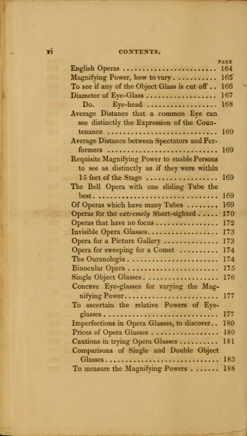 PAGE English Operas 164 Magnifying Power, how to vary 165 To see if any of the Object Glass is cut off .. 166 Diameter of Eye-Glass 167 Do. Eye-head 168 Average Distance that a common Eye can see distinctly the Expression of the Coun- tenance 169 Average Distance between Spectators and Per- formers 169 Requisite Magnifying Power to enable Persons to see as distinctly as if they were within 15 feet of the Stage 169 The Bell Opera with one sliding Tube the best 169 Of Operas which have many Tubes 169 Operas for the extremely Short-sighted 170 Operas that have no focus 172 Invisible Opera Glasses 173 Opera for a Picture Gallery 173 Opera for sweeping for a Comet 174 The Ouranologia 174 Binocular Opera 175 Single Object Glasses Concave Eye-glasses for varying the Mag- nifying Power 177 To ascertain the relative Powers of Eye- glasses 177 Imperfections in Opera Glasses, to discover.. 180 Prices of Opera Glasses 180 Cautions in trying Opera Glasses 181 Comparisons of Single and Double Object Glasses ,. 183 To measure the Masrnifvins: Powers 188