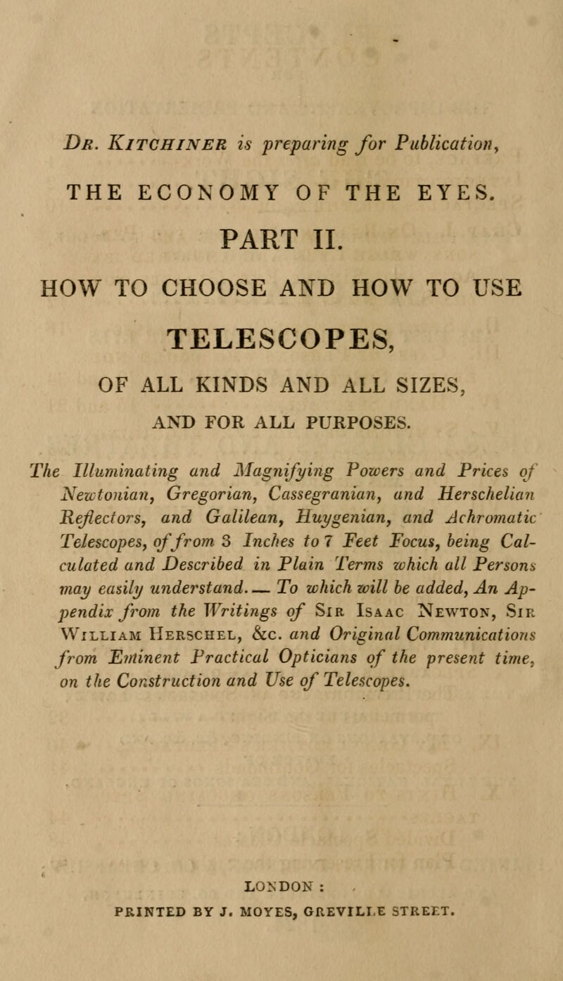Dr. Kitchiner is preparing for Publication, THE ECONOMY OF THE EYES. PART II. HOW TO CHOOSE AND HOW TO USE TELESCOPES, OF ALL KINDS AND ALL SIZES, AND FOR ALL PURPOSES. The Illuminating and Magnifying Powers and Prices of Newtonian, Gregorian, Cassegranian, and Herschelian Reflectors, and Galilean, Huygenian, and Achromatic Telescopes, of from 3 Inches to 7 Feet Focus, being Cal- culated and Described in Plain Terms zohich all Persons may easily understand— To which will be added, An Ap- pendix from the Writings of Sir Isaac Newton, Sir William Herschel, &c. and Original Communications from Eminent Practical Opticians of the present time, on the Construction and Use of Telescopes. LONDON : PRINTED BY J. MOYES, GREVILLE STREET.