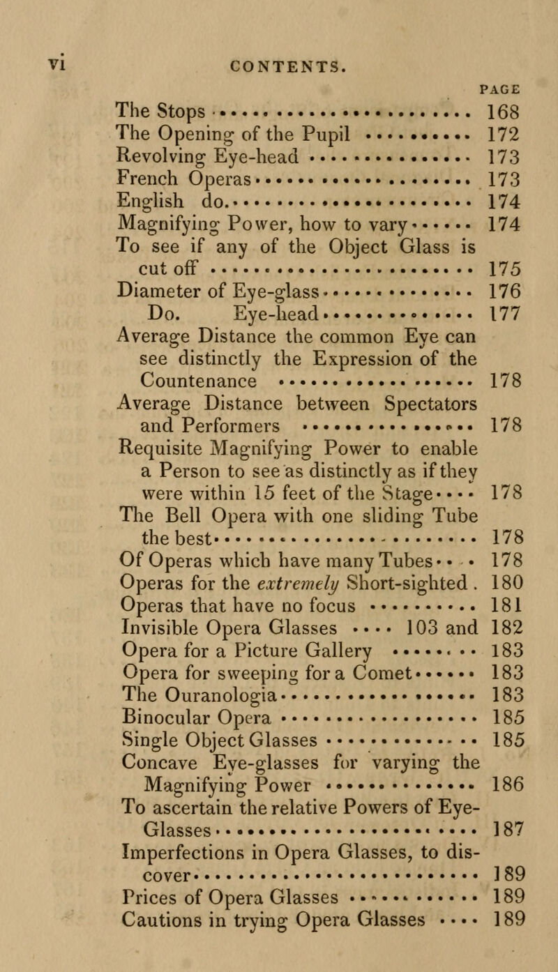 PAGE The Stops • 168 The Opening of the Pupil 172 Revolving Eye-head 173 French Operas 173 English do. 174 Magnifying Power, how to vary 174 To see if any of the Object Glass is cutoff 175 Diameter of Eye-glass 176 Do. Eye-head 177 Average Distance the common Eye can see distinctly the Expression of the Countenance 178 Average Distance between Spectators and Performers • -•• 178 Requisite Magnifying Power to enable a Person to see as distinctly as if they were within 15 feet of the Stage* • • • 178 The Bell Opera with one sliding Tube the best • 178 Of Operas which have many Tubes* • • 178 Operas for the extremely Short-sighted . 180 Operas that have no focus 181 Invisible Opera Glasses »• • • 103 and 182 Opera for a Picture Gallery 183 Opera for sweeping for a Comet 183 The Ouranologia 183 Binocular Opera 185 Single Object Glasses ■ • • • 185 Concave Eye-glasses for varying the Magnifying Power 186 To ascertain the relative Powers of Eye- Glasses 187 Imperfections in Opera Glasses, to dis- cover 189 Prices of Opera Glasses 189 Cautions in trying Opera Glasses • • • • 189