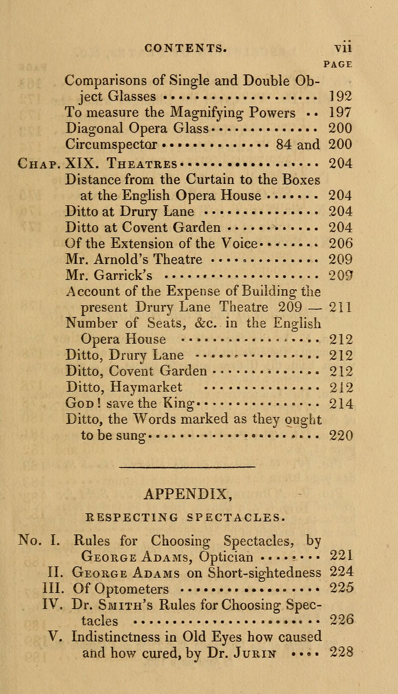 PAGE Comparisons of Single and Double Ob- ject Glasses 192 To measure the Magnifying Powers • • 197 Diagonal Opera Glass 200 Circumspeetor 84 and 200 Chap.XIX. Theatres 204 Distance from the Curtain to the Boxes at the English Opera House ....... 204 Ditto at Drury Lane 204 Ditto at Covent Garden 204 Of the Extension of the Voice 206 Mr. Arnold's Theatre 209 Mr. Garrick's 209 Account of the Expense of Building the present Drury Lane Theatre 209 — 211 Number of Seats, &c. in the English Opera House <>.... 212 Ditto, Drury Lane 212 Ditto, Covent Garden • 212 Ditto, Hay market 212 God ! save the King 214 Ditto, the Words marked as they ought to be sung • 220 APPENDIX, RESPECTING SPECTACLES. No. I. Rules for Choosing Spectacles, by George Adams, Optician ....?••• 221 II. George Adams on Short-sightedness 224 III. Of Optometers 225 IV. Dr. Smith's Rules for Choosing Spec- tacles 226 V. Indistinctness in Old Eyes how caused and how cured, by Dr. Jurin • •»• 228