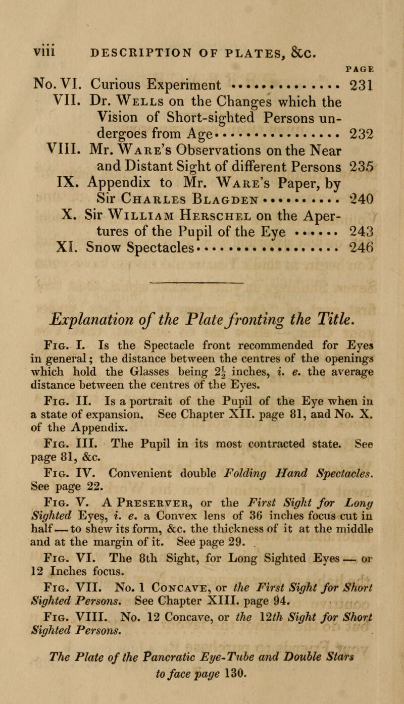 PAGE No. VI. Curious Experiment 231 VII. Dr. Wells on the Changes which the Vision of Short-sighted Persons un- dergoes from Age 232 VIII. Mr. Ware's Observations on the Near and Distant Sight of different Persons 235 IX. Appendix to Mr. Ware's Paper, by Sir Charles Blagden 240 X. Sir William Herschel on the Aper- tures of the Pupil of the Eye 243 XI. Snow Spectacles 246 Explanation of the Plate fronting the Title. Fig. I. Is the Spectacle front recommended for Eyes in general; the distance between the centres of the openings which hold the Glasses being 2| inches, i. e. the average distance between the centres of the Eyes. Fig. II. Is a portrait of the Pupil of the Eye when in a state of expansion. See Chapter XII. page 81, and No. X. of the Appendix. Fig. III. The Pupil in its most contracted state. See page 81, &c. Fig. IV. Convenient double Folding Hand Spectacles. See page 22. Fig. V. A Preserver, or the First Sight for Long Sighted Eyes, i. e. a Convex lens of 36 inches focus cut in half—to shew its form, &c. the thickness of it at the middle and at the margin of it. See page 29. Fig. VI. The 8th Sight, for Long Sighted Eyes — or 12 Inches focus. Fig. VII. No. 1 Concave, or the First Sight for Short Sighted Persons. See Chapter XIII. page 94. Fig. VIII. No. 12 Concave, or the 12th Sight for Short Sighted Persons. The Plate of the Pancratic Eye-Tube and Double Stars to face page 130.