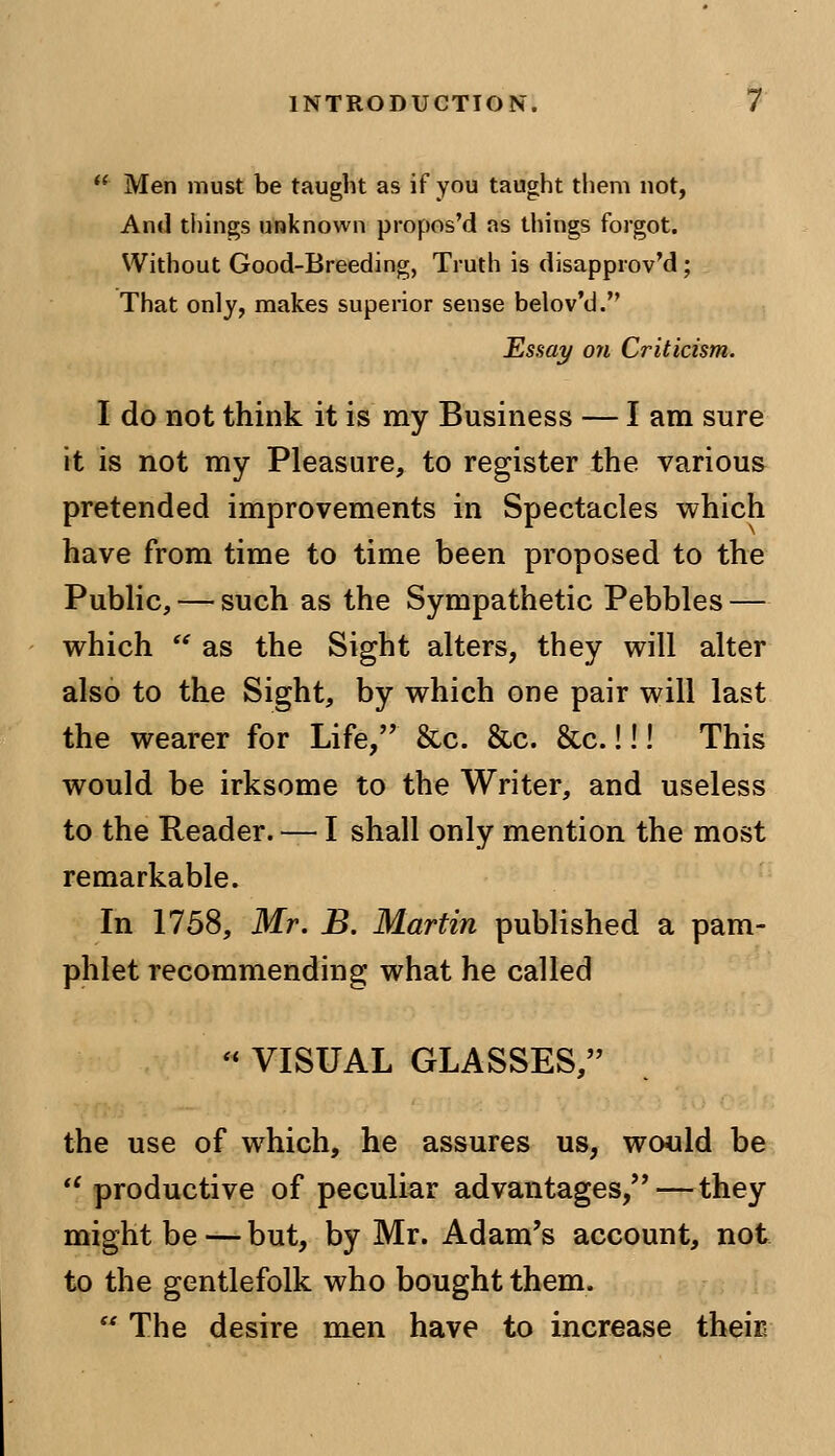  Men must be taught as if you taught them not, And tilings unknown propos'd as things forgot. Without Good-Breeding, Truth is disapproval; That only, makes superior sense belov'd. Essay on Criticism. I do not think it is my Business — I am sure it is not my Pleasure, to register the various pretended improvements in Spectacles which have from time to time been proposed to the Public, — such as the Sympathetic Pebbles — which  as the Sight alters, they will alter also to the Sight, by which one pair will last the wearer for Life, &c. &c. &c.!!! This would be irksome to the Writer, and useless to the Reader. — I shall only mention the most remarkable. In 1758, Mr. B. Martin published a pam- phlet recommending what he called  VISUAL GLASSES, the use of which, he assures us, would be il productive of peculiar advantages,—they might be — but, by Mr. Adam's account, not to the gentlefolk who bought them.  The desire men have to increase their