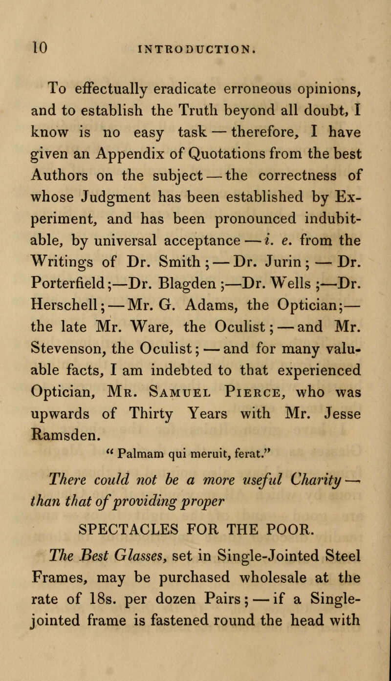 To effectually eradicate erroneous opinions, and to establish the Truth beyond all doubt, I know is no easy task — therefore, I have given an Appendix of Quotations from the best Authors on the subject — the correctness of whose Judgment has been established by Ex- periment, and has been pronounced indubit- able, by universal acceptance — i. e. from the Writings of Dr. Smith; — Dr. Jurin ; — Dr. Porterfield;—Dr. Blagden ;—Dr. Wells ;—Dr. Herschell; — Mr. G. Adams, the Optician;— the late Mr. Ware, the Oculist; — and Mr. Stevenson, the Oculist; — and for many valu- able facts, I am indebted to that experienced Optician, Mr. Samuel Pierce, who was upwards of Thirty Years with Mr. Jesse Ramsden. u Palmam qui meruit, ferat. There could not be a more useful Charity—- than that of providing proper SPECTACLES FOR THE POOR. The Best Glasses, set in Single-Jointed Steel Frames, may be purchased wholesale at the rate of 18s. per dozen Pairs; — if a Single- jointed frame is fastened round the head with