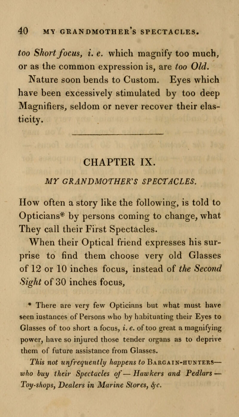 too Short focus, i. e. which magnify too much, or as the common expression is, are too Old. Nature soon bends to Custom. Eyes which have been excessively stimulated by too deep Magnifiers, seldom or never recover their elas- ticity. CHAPTER IX. MY GRANDMOTHER'S SPECTACLES. How often a story like the following, is told to Opticians* by persons coming to change, what They call their First Spectacles. When their Optical friend expresses his sur- prise to find them choose very old Glasses of 12 or 10 inches focus, instead of the Second Sight of 30 inches focus, * There are very few Opticians but what must have seen instances of Persons who by habituating their Eyes to Glasses of too short a focus, i. e. of too great a magnifying power, have so injured those tender organs as to deprive them of future assistance from Glasses. This not unfrequently happens to Bargain-hunters— zoho buy their Spectacles of— Hawkers and Pedlars — Toy-shops, Dealers in Marine Stores, fyc.