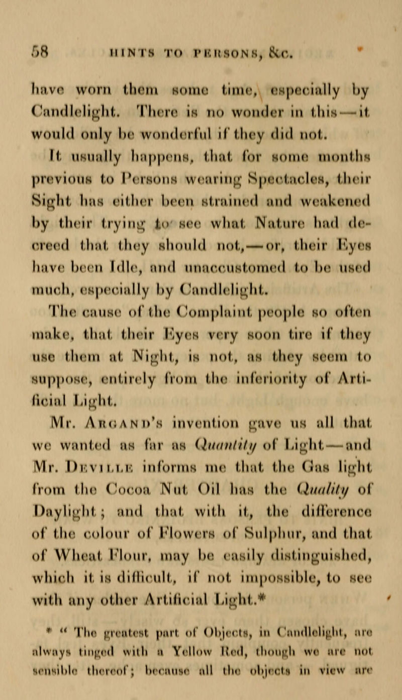 ,08 hints in PBftlONf) fed have worn them some time, especially l»y Candlelight. There is no wonder in thii -it would only he wonderful il they did nol. M. usually happeni, that for some monthi previouH to Persons wearing Speotaclei, their Bight hai either been, itrained and weakened by their trying to see what Nature had de oreed that they should not,—or. their Byei have been Idle, and uaaoouitomed to be used much, especially l>v Candlelight* The oauae of the Complaint people so often make, that their Byei w ry soon tire if they use lie in ul Nijdil, is nol. us they seem to suppose, entirely lioni the inferiority of Arh lieuil Light. Mr. Akcand's invention gave ui all thai we wanted ae far us Quantity of Light and Mr. Devillb mCorins me that the (tai light from the Cocoa Nut Oil hai the Quality oi Daylight; and that with it, the difference of the oolour of Floweri of Sulphur, and that of Wheat Flour, may be eaiily diatinguUhed, which it is dilheull. if not nnpossihle, l<> him: wiih any other Artificial Light.* * « The greateil pari of Objeoti, In Candlelight, arc alwayi tinged with i Yellow Red, though wt are nol