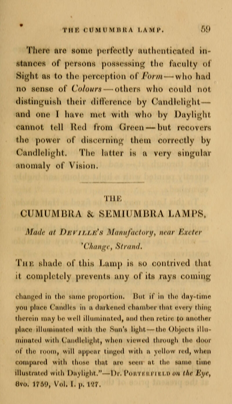 There are some perfectly authenticated ki i.ui. <• of peraom possessing the faculty oi Sight us to the perception of Form -who had no sense <»f Co/ours others who could not distinguish their difference hy ('mullrli^ht. and one l have met with who by Daylight eannot tell Red from Green — but recovers the power of discerning them correctly bj Candlelight, The latter ii a very lingular anomaly of Vision. nn. CUMUMBRA fe SEMIUMBRA LAMPS, Made at Dm\ ////.'* Manufactory% near Exeter '('/nuty,, Strand, 'I'mi. shade of 'in:. Lump is so contrived that ii completely prevents any of its rays coming changed in Hi<- tame proportion! But if > the dey time von place ( oiu11< i in n darkened « hamher thet evei j thing therein may be well illuminated) end then retin to anothei place illuminated with the Sun'i light the Ohjecti <>> mint ted with Candlelight, when viewed through the dooi ■ ■I the ro , '•! eppeer tinged with ■• vellow redjwhsn compered with thoie that are lean it the tame time llluitrated with i tej light  I >r. Poai Ban i m on thi Eye, Hvo. i;.v>, v«.i. i. ,,. isf,