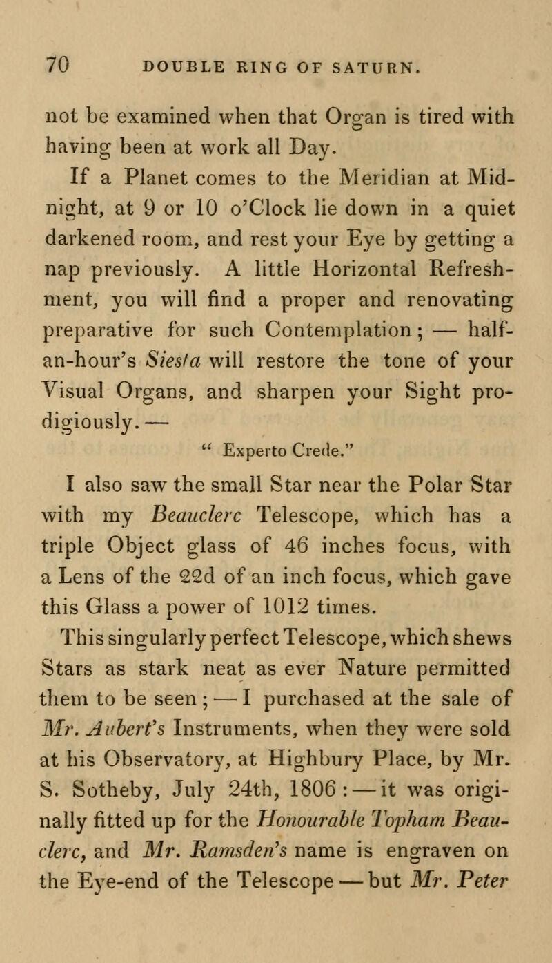 not be examined when that Organ is tired with having been at work all Day. If a Planet comes to the Meridian at Mid- night, at 9 or 10 o'Clock lie down in a quiet darkened room, and rest your Eye by getting a nap previously. A little Horizontal Refresh- ment, you will find a proper and renovating preparative for such Contemplation; — half- an-hour's Siesfa will restore the tone of your Visual Organs, and sharpen your Sight pro- digiously. — u Experto Crede. I also saw the small Star near the Polar Star with my Beauclerc Telescope, which has a triple Object glass of 46 inches focus, with a Lens of the 22d of an inch focus, which gave this Glass a power of 1012 times. This singularly perfect Telescope, which shews Stars as stark neat as ever Nature permitted them to be seen ; — I purchased at the sale of Mr. Gilbert's Instruments, when they were sold at his Observatory, at Highbury Place, by Mr. S. Sotheby, July 24th, 1806: —it was origi- nally fitted up for the Honourable Topham Beau- clerCj and Mr. Ramsden's name is engraven on the Eye-end of the Telescope — but Mr. Peter