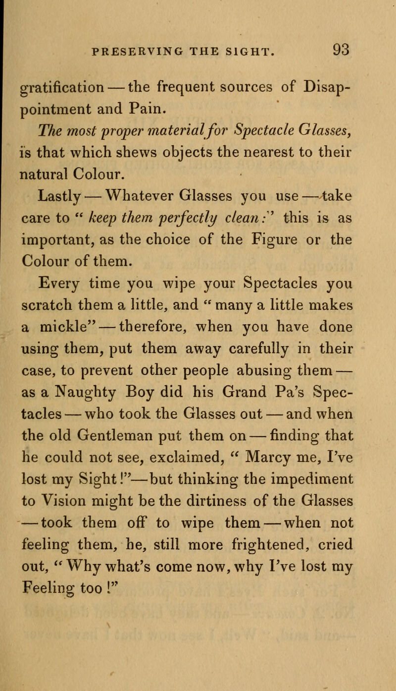 gratification — the frequent sources of Disap- pointment and Pain. The most proper material for Spectacle Glasses, is that which shews objects the nearest to their natural Colour. Lastly — Whatever Glasses you use — take care to  keep them perfectly clean:' this is as important, as the choice of the Figure or the Colour of them. Every time you wipe your Spectacles you scratch them a little, and  many a little makes a mickle — therefore, when you have done using them, put them away carefully in their case, to prevent other people abusing them — as a Naughty Boy did his Grand Pa's Spec- tacles — who took the Glasses out — and when the old Gentleman put them on — finding that he could not see, exclaimed,  Marcy me, I've lost my Sight!—but thinking the impediment to Vision might be the dirtiness of the Glasses — took them off to wipe them — when not feeling them, he, still more frightened, cried out, w Why what's come now, why I've lost my Feeling too I