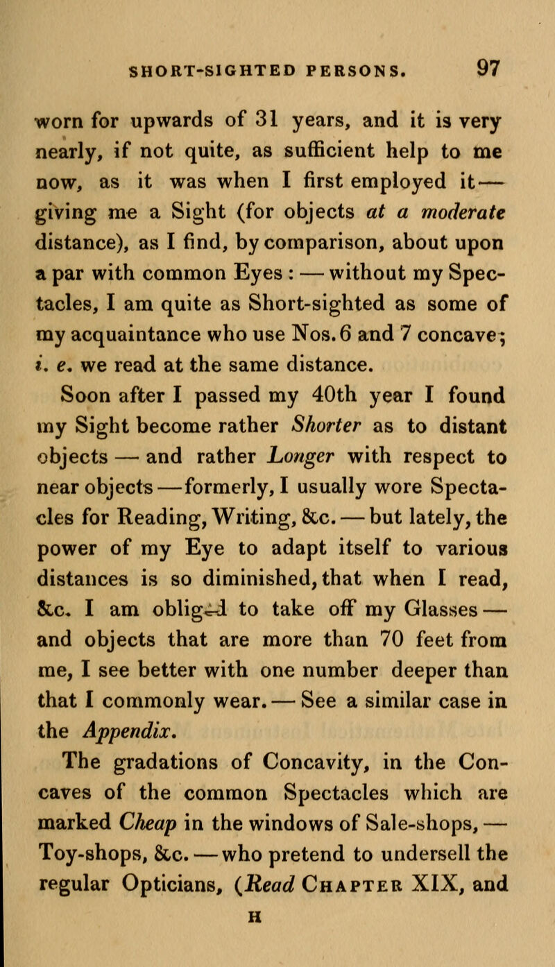 worn for upwards of 31 years, and it is very nearly, if not quite, as sufficient help to me now, as it was when I first employed it — giving me a Sight (for objects at a moderate distance), as I find, by comparison, about upon a par with common Eyes : — without my Spec- tacles, I am quite as Short-sighted as some of my acquaintance who use Nos.6 and 7 concave; t. e. we read at the same distance. Soon after I passed my 40th year I found my Sight become rather Shorter as to distant objects — and rather Longer with respect to near objects—formerly, I usually wore Specta- cles for Reading, Writing, &c. — but lately, the power of my Eye to adapt itself to various distances is so diminished, that when I read, &c. I am obliged to take off my Glasses — and objects that are more than 70 feet from me, I see better with one number deeper than that I commonly wear. — See a similar case in the Appendix. The gradations of Concavity, in the Con- caves of the common Spectacles which are marked Cheap in the windows of Sale-shops, — Toy-shops, &c. — who pretend to undersell the regular Opticians, {Read Chapter XIX, and H