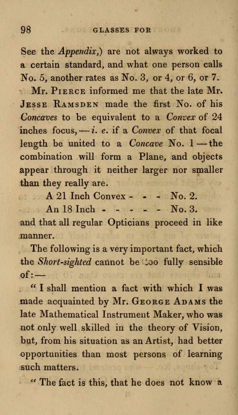 See the Appendix,) are not always worked to a certain standard, and what one person calls No. 5, another rates as No. 3, or 4, or 6, or 7. Mr. Pierce informed me that the late Mr. Jesse Ramsden made the first No. of his Concaves to be equivalent to a Convex of 24 inches focus, — i. e. if a Convex of that focal length be united to a Concave No. 1 —the combination will form a Plane, and objects appear through it neither larger nor smaller than they really are. A 21 Inch Convex - - - No. 2. An 18 Inch No. 3. and that all regular Opticians proceed in like manner. The following is a very important fact, which the Short-sighted cannot be loo fully sensible of: —  I shall mention a fact with which I was made acquainted by Mr. George Adams the late Mathematical Instrument Maker, who was not only well skilled in the theory of Vision, but, from his situation as an Artist, had better opportunities than most persons of learning such matters.  The fact is this, that he does not know a