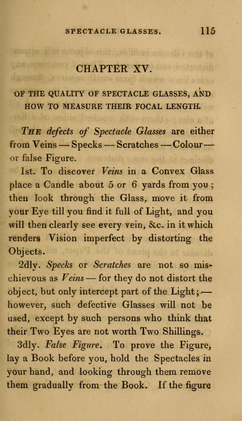 CHAPTER XV. OF THE QUALITY OF SPECTACLE GLASSES, AND HOW TO MEASURE THEIR FOCAL LENGTH. The defects of Spectacle Glasses are either from Veins — Specks — Scratches —Colour— or false Figure. 1st. To discover Veins in a Convex Glass place a Candle about 5 or 6 yards from you ; then look through the Glass, move it from your Eye till you find it full of Light, and you will then clearly see every vein, &c. in it which renders Vision imperfect by distorting the Objects. 2dly. Specks or Scratches are not so mis- chievous as Veins— for they do not distort the object, but only intercept part of the Light;-— however, such defective Glasses will not be used, except by such persons who think that their Two Eyes are not worth Two Shillings. 3dly. False Figure. To prove the Figure, lay a Book before you, hold the Spectacles in your hand, and looking through them remove them gradually from the Book. If the figure