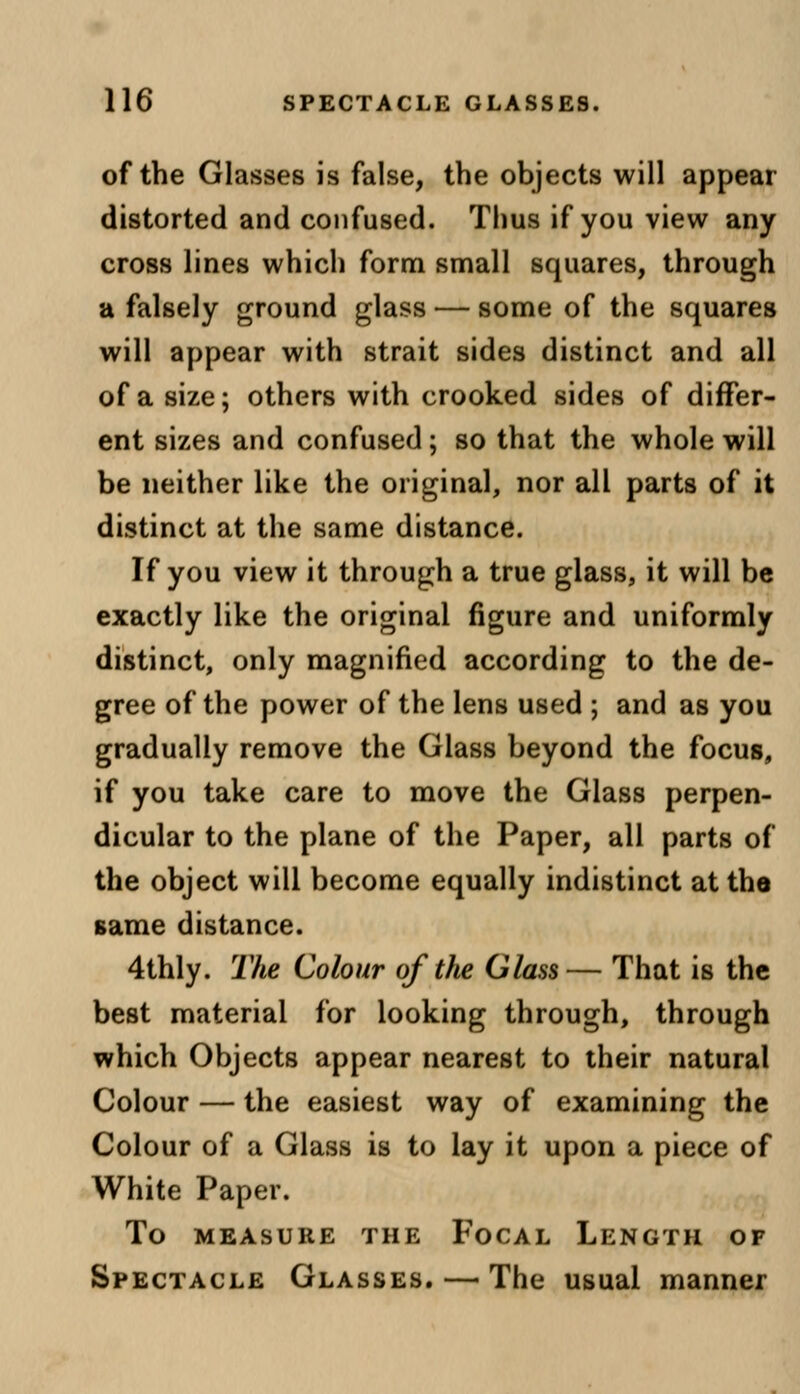 of the Glasses is false, the objects will appear distorted and confused. Thus if you view any cross lines which form small squares, through a falsely ground glass — some of the squares will appear with strait sides distinct and all of a size; others with crooked sides of differ- ent sizes and confused; so that the whole will be neither like the original, nor all parts of it distinct at the same distance. If you view it through a true glass, it will be exactly like the original figure and uniformly distinct, only magnified according to the de- gree of the power of the lens used ; and as you gradually remove the Glass beyond the focus, if you take care to move the Glass perpen- dicular to the plane of the Paper, all parts of the object will become equally indistinct at the same distance. 4thly. The Colour of the Glass— That is the best material for looking through, through which Objects appear nearest to their natural Colour — the easiest way of examining the Colour of a Glass is to lay it upon a piece of White Paper. To MEASURE THE FoCAL LENGTH OF Spectacle Glasses. — The usual manner