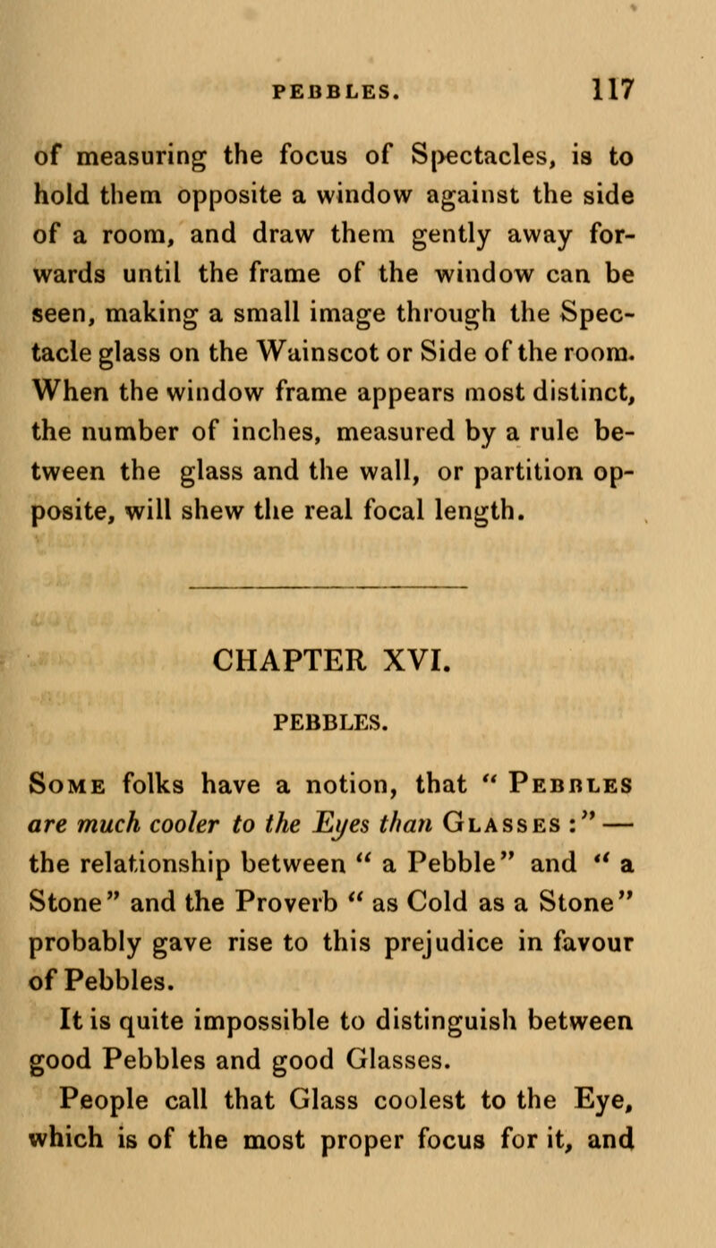 of measuring the focus of Spectacles, is to hold them opposite a window against the side of a room, and draw them gently away for- wards until the frame of the window can be seen, making a small image through the Spec- tacle glass on the Wainscot or Side of the room. When the window frame appears most distinct, the number of inches, measured by a rule be- tween the glass and the wall, or partition op- posite, will shew the real focal length. CHAPTER XVI. PEBBLES. Some folks have a notion, that u Pebbles are much cooler to the Eyes than Glasses : — the relationship between  a Pebble and *' a Stone and the Proverb  as Cold as a Stone probably gave rise to this prejudice in favour of Pebbles. It is quite impossible to distinguish between good Pebbles and good Glasses. People call that Glass coolest to the Eye, which is of the most proper focus for it, and