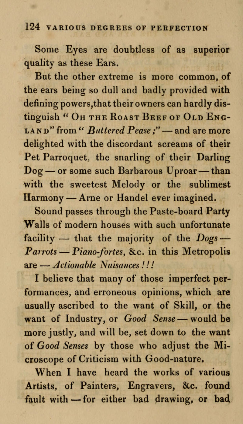 Some Eyes are doubtless of as superior quality as these Ears. But the other extreme is more common, of the ears being so dull and badly provided with defining powers,that their owners can hardly dis- tinguish  Oh the Roast Beef of Old Eng- land from  Buttered Pease; — and are more delighted with the discordant screams of their Pet Parroquet, the snarling of their Darling Dog — or some such Barbarous Uproar — than with the sweetest Melody or the sublimest Harmony — Arne or Handel ever imagined. Sound passes through the Paste-board Party Walls of modern houses with such unfortunate facility — that the majority of the Dogs— Parrots — Piano-fortes, &c. in this Metropolis are — Actionable Nuisances!!! I believe that many of those imperfect per- formances, and erroneous opinions, which are usually ascribed to the want of Skill, or the want of Industry, or Good Sense—would be more justly, and will be, set down to the want of Good Senses by those who adjust the Mi- croscope of Criticism with Good-nature, When I have heard the works of various Artists, of Painters, Engravers, &c. found fault with — for either bad drawing, or bad