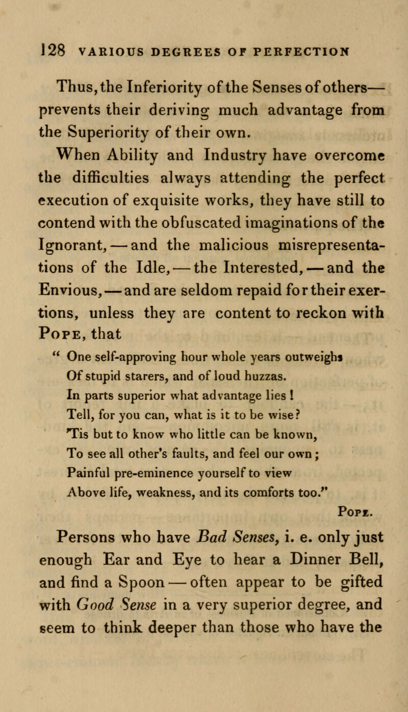 Thus, the Inferiority of the Senses of others— prevents their deriving much advantage from the Superiority of their own. When Ability and Industry have overcome the difficulties always attending the perfect execution of exquisite works, they have still to contend with the obfuscated imaginations of the Ignorant, — and the malicious misrepresenta- tions of the Idle,—the Interested, — and the Envious, — and are seldom repaid for their exer- tions, unless they are content to reckon with Pope, that  One self-approving hour whole years outweighs Of stupid starers, and of loud huzzas. In parts superior what advantage lies ! Tell, for you can, what is it to be wise? Tis but to know who little can be known, To see all other's faults, and feel our own; Painful pre-eminence yourself to view Above life, weakness, and its comforts too/' Popk. Persons who have Bad Senses, i. e. only just enough Ear and Eye to hear a Dinner Bell, and find a Spoon — often appear to be gifted with Good Sense in a very superior degree, and seem to think deeper than those who have the