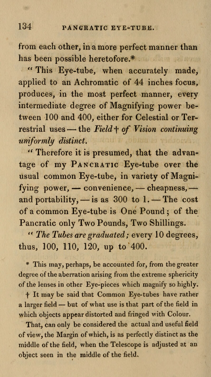 from each other, in a more perfect manner than has been possible heretofore.*  This Eye-tube, when accurately made, applied to an Achromatic of 44 inches focus, produces, in the most perfect manner, every intermediate degree of Magnifying power be- tween 100 and 400, either for Celestial or Ter- restrial uses — the Field f of Vision continuing uniformly distinct.  Therefore it is presumed, that the advan- tage of my Pancratic Eye-tube over the usual common Eye-tube, in variety of Magni- fying power, — convenience, — cheapness,— and portability, — is as 300 to 1. — The cost of a common Eye-tube is One Pound ; of the Pancratic only Two Pounds, Two Shillings.  The Tubes are graduated; every 10 degrees, thus, 100, 110, 120, up to 400. * This may, perhaps, be accounted for, from the greater degree of the aberration arising from the extreme sphericity of the lenses in other Eye-pieces which magnify so highly. f It may be said that Common Eye-tubes have rather a larger field — but of what use is that part of the field in which objects appear distorted and fringed with Colour. That, can only be considered the actual and useful field of view, the Margin of which, is as perfectly distinct as the middle of the field, when the Telescope is adjusted at an object seen in the middle of the field.