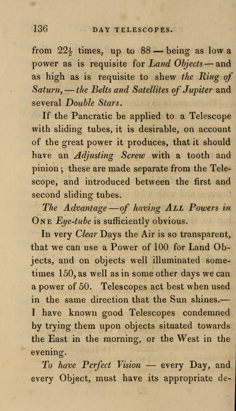 from 22-J- times, up to 88 — being as low a power as is requisite for Land Objects—and as high as is requisite to shew the Ring of Saturn, — the Belts and Satellites of Jupiter and several Double Stars. If the Pancratic be applied to a Telescope with sliding tubes, it is desirable, on account of the great power it produces, that it should have an Adjusting Screw with a tooth and pinion; these are made separate from the Tele- scope, and introduced between the first and second sliding tubes. The Advantage—of having All Powers in One Eye-tube is sufficiently obvious. In very Clear Days the Air is so transparent, that we can use a Power of 100 for Land Ob- jects, and on objects well illuminated some- times 150, as well as in some other days we can a power of 50. Telescopes act best when used in the same direction that the Sun shines.— I have known good Telescopes condemned by trying them upon objects situated towards the East in the morning, or the West in the evening. To have Perfect Vision — every Day, and every Object, must have its appropriate de-