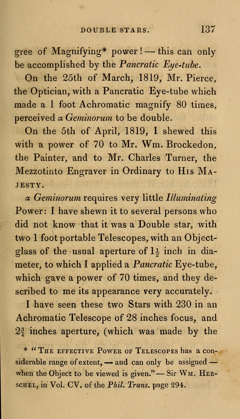 gree of Magnifying* power ! — this can only be accomplished by the Pancratic Eye-tube. On the 25th of March, 1819, Mr. Pierce, the Optician, with a Pancratic Eye-tube which made a 1 foot Achromatic magnify 80 times, perceived a. Geminorum to be double. On the 5th of April, 1819, I shewed this with a power of 70 to Mr. Wm. Brockedon, the Painter, and to Mr. Charles Turner, the Mezzotinto Engraver in Ordinary to His Ma- jesty. a Geminorum requires very little Illuminating Power: I have shewn it to several persons who did not know that it was a Double star, with two 1 foot portable Telescopes, with an Object- glass of the usual aperture of 1^ inch in dia- meter, to which I applied a Pancratic Eye-tube, which gave a power of 70 times, and they de- scribed to me its appearance very accurately. I have seen these two Stars with 230 in an Achromatic Telescope of 28 inches focus, and 2| inches aperture, (which was made by the *  The effective Power of Telescopes has a con- siderable range of extent, — and can only be assigned — when the Object to be viewed is given.— Sir Wm. Her- schel, in Vol. CV. of the Phil. Trans, page 294.