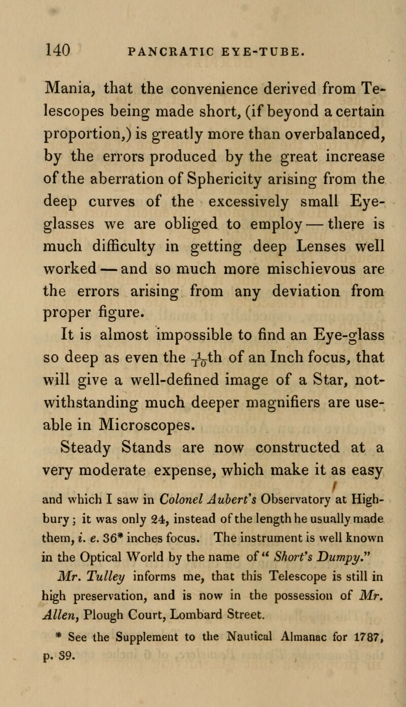 Mania, that the convenience derived from Te- lescopes being made short, (if beyond a certain proportion,) is greatly more than overbalanced, by the errors produced by the great increase of the aberration of Sphericity arising from the deep curves of the excessively small Eye- glasses we are obliged to employ — there is much difficulty in getting deep Lenses well worked — and so much more mischievous are the errors arising from any deviation from proper figure. It is almost impossible to find an Eye-glass so deep as even the -^th of an Inch focus, that will give a well-defined image of a Star, not- withstanding much deeper magnifiers are use- able in Microscopes. Steady Stands are now constructed at a very moderate expense, which make it as easy f and which I saw in Colonel Aubert's Observatory at High- bury; it was only 24, instead of the length he usually made them, i. e. 36* inches focus. The instrument is well known in the Optical World by the name of u Short's Dumpy. Mr. Tulley informs me, that this Telescope is still in high preservation, and is now in the possession of Mr. Allen, Plough Court, Lombard Street. * See the Supplement to the Nautical Almanac for 1787, p. 39.