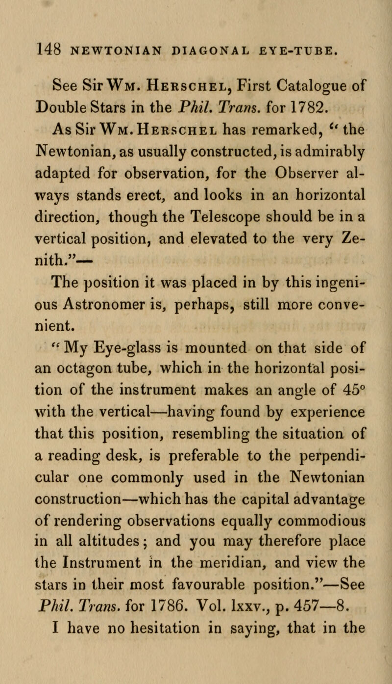 See SirWM. Herschel, First Catalogue of Double Stars in the Phil Tram, for 1782. As Sir Wm. Herschel has remarked, u the Newtonian, as usually constructed, is admirably adapted for observation, for the Observer al- ways stands erect, and looks in an horizontal direction, though the Telescope should be in a vertical position, and elevated to the very Ze- nith.— The position it was placed in by this ingeni- ous Astronomer is, perhaps, still more conve- nient. '* My Eye-glass is mounted on that side of an octagon tube, which in the horizontal posi- tion of the instrument makes an angle of 45° with the vertical—having found by experience that this position, resembling the situation of a reading desk, is preferable to the perpendi- cular one commonly used in the Newtonian construction—which has the capital advantage of rendering observations equally commodious in all altitudes; and you may therefore place the Instrument in the meridian, and view the stars in their most favourable position.—See Phil. Trans, for 1786. Vol. lxxv., p. 457—8. I have no hesitation in saying, that in the