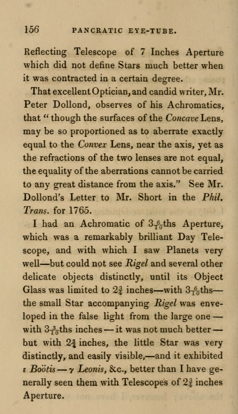 Reflecting Telescope of 7 Inches Aperture which did not define Stars much better when it was contracted in a certain degree. That excellent Optician, and candid writer, Mr. Peter Dollond, observes of his Achromatics, that  though the surfaces of the Concave Lens, may be so proportioned as to aberrate exactly equal to the Convex Lens, near the axis, yet as the refractions of the two lenses are not equal, the equality of the aberrations cannot be carried to any great distance from the axis.'' See Mr. Dollond's Letter to Mr. Short in the Phil. Trans, for 1765. I had an Achromatic of 3T6ffths Aperture, which was a remarkably brilliant Day Tele- scope, and with which I saw Planets very well—but could not see Rigel and several other delicate objects distinctly, until its Object Glass was limited to 2| inches—with 3^ths— the small Star accompanying Rigel was enve- loped in the false light from the large one — with 3T%ths inches — it was not much better — but with 2\ inches, the little Star was very distinctly, and easily visible,—and it exhibited £ Bootis — y Leonis, &c, better than I have ge- nerally seen them with Telescopes of 2| inches Aperture.