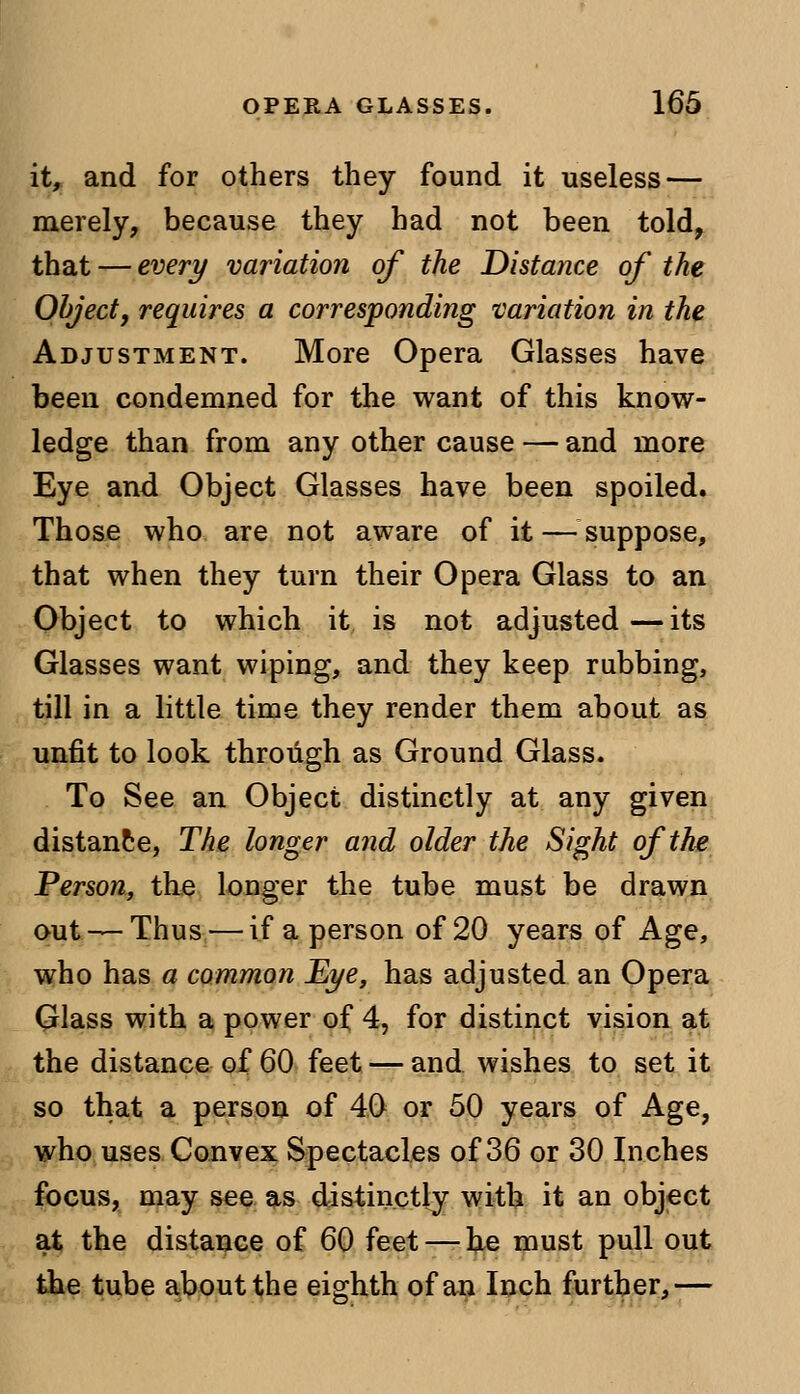 it, and for others they found it useless — merely, because they had not been told, that — every variation of the Distance of the Object, requires a corresponding variation in the Adjustment. More Opera Glasses have been condemned for the want of this know- ledge than from any other cause — and more Eye and Object Glasses have been spoiled. Those who are not aware of it — suppose, that when they turn their Opera Glass to an Object to which it is not adjusted—its Glasses want wiping, and they keep rubbing, till in a little time they render them about as unfit to look through as Ground Glass. To See an Object distinctly at any given distance, The longer and older the Sight of the Person, the longer the tube must be drawn out — Thus — if a person of 20 years of Age, who has a common Eye, has adjusted an Opera Glass with a power of 4, for distinct vision at the distance of 60 feet — and wishes to set it so that a person of 40 or 50 years of Age, who uses Convex Spectacles of 36 or 30 Inches focus, may see as distinctly with it an object at the distance of 60 feet — he must pull out the tube about the eighth of an Inch further,—